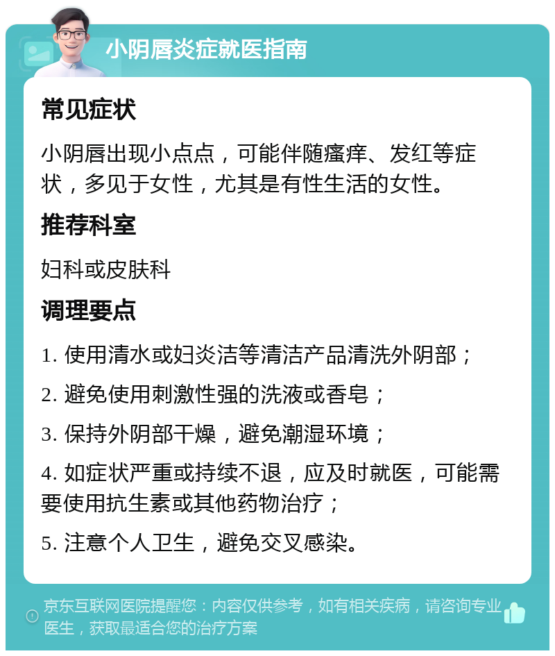 小阴唇炎症就医指南 常见症状 小阴唇出现小点点，可能伴随瘙痒、发红等症状，多见于女性，尤其是有性生活的女性。 推荐科室 妇科或皮肤科 调理要点 1. 使用清水或妇炎洁等清洁产品清洗外阴部； 2. 避免使用刺激性强的洗液或香皂； 3. 保持外阴部干燥，避免潮湿环境； 4. 如症状严重或持续不退，应及时就医，可能需要使用抗生素或其他药物治疗； 5. 注意个人卫生，避免交叉感染。