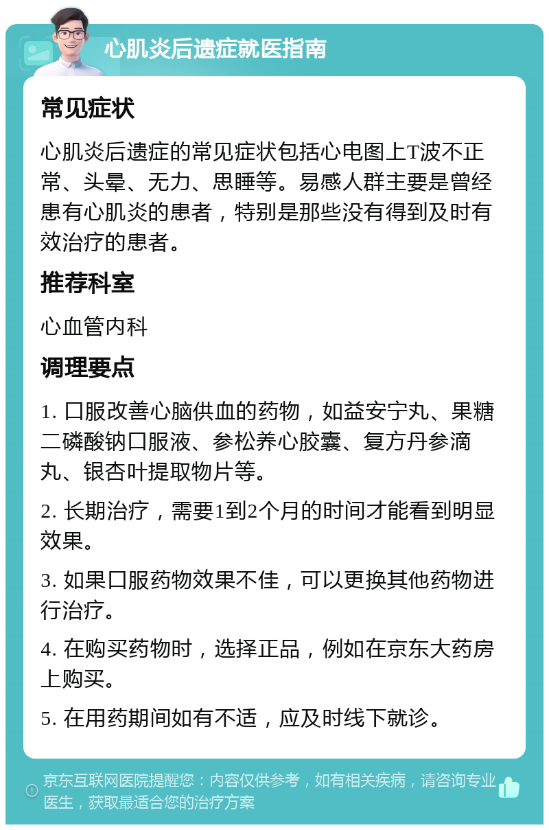 心肌炎后遗症就医指南 常见症状 心肌炎后遗症的常见症状包括心电图上T波不正常、头晕、无力、思睡等。易感人群主要是曾经患有心肌炎的患者，特别是那些没有得到及时有效治疗的患者。 推荐科室 心血管内科 调理要点 1. 口服改善心脑供血的药物，如益安宁丸、果糖二磷酸钠口服液、参松养心胶囊、复方丹参滴丸、银杏叶提取物片等。 2. 长期治疗，需要1到2个月的时间才能看到明显效果。 3. 如果口服药物效果不佳，可以更换其他药物进行治疗。 4. 在购买药物时，选择正品，例如在京东大药房上购买。 5. 在用药期间如有不适，应及时线下就诊。