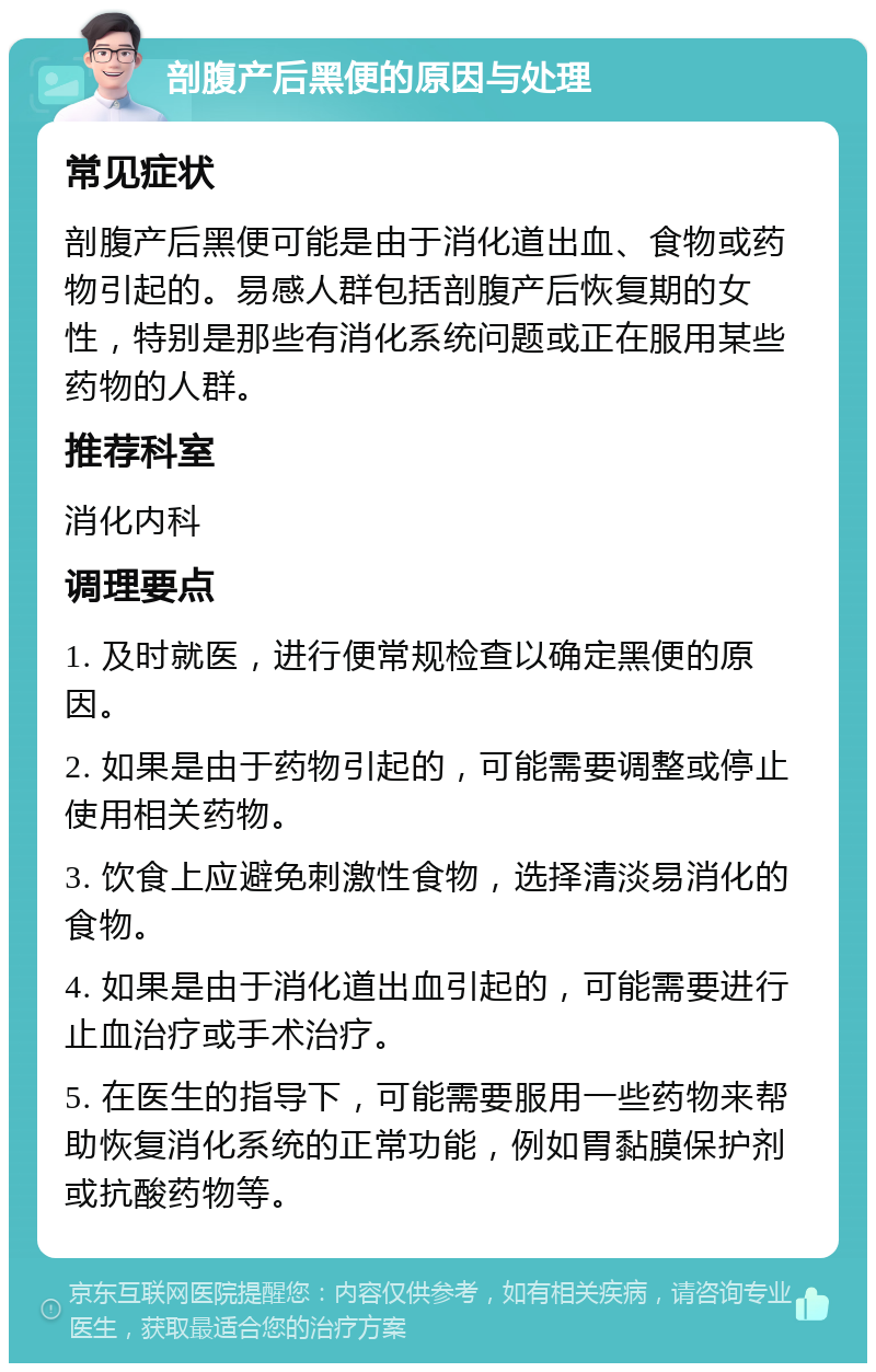 剖腹产后黑便的原因与处理 常见症状 剖腹产后黑便可能是由于消化道出血、食物或药物引起的。易感人群包括剖腹产后恢复期的女性，特别是那些有消化系统问题或正在服用某些药物的人群。 推荐科室 消化内科 调理要点 1. 及时就医，进行便常规检查以确定黑便的原因。 2. 如果是由于药物引起的，可能需要调整或停止使用相关药物。 3. 饮食上应避免刺激性食物，选择清淡易消化的食物。 4. 如果是由于消化道出血引起的，可能需要进行止血治疗或手术治疗。 5. 在医生的指导下，可能需要服用一些药物来帮助恢复消化系统的正常功能，例如胃黏膜保护剂或抗酸药物等。