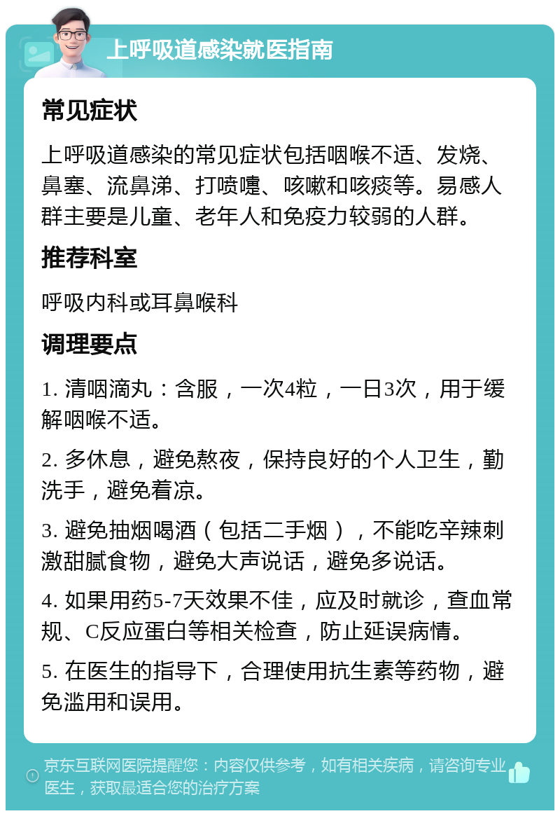 上呼吸道感染就医指南 常见症状 上呼吸道感染的常见症状包括咽喉不适、发烧、鼻塞、流鼻涕、打喷嚏、咳嗽和咳痰等。易感人群主要是儿童、老年人和免疫力较弱的人群。 推荐科室 呼吸内科或耳鼻喉科 调理要点 1. 清咽滴丸：含服，一次4粒，一日3次，用于缓解咽喉不适。 2. 多休息，避免熬夜，保持良好的个人卫生，勤洗手，避免着凉。 3. 避免抽烟喝酒（包括二手烟），不能吃辛辣刺激甜腻食物，避免大声说话，避免多说话。 4. 如果用药5-7天效果不佳，应及时就诊，查血常规、C反应蛋白等相关检查，防止延误病情。 5. 在医生的指导下，合理使用抗生素等药物，避免滥用和误用。