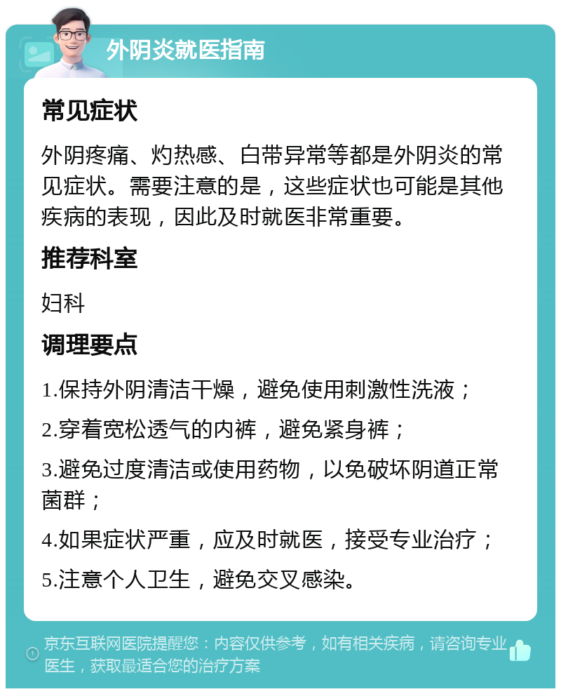 外阴炎就医指南 常见症状 外阴疼痛、灼热感、白带异常等都是外阴炎的常见症状。需要注意的是，这些症状也可能是其他疾病的表现，因此及时就医非常重要。 推荐科室 妇科 调理要点 1.保持外阴清洁干燥，避免使用刺激性洗液； 2.穿着宽松透气的内裤，避免紧身裤； 3.避免过度清洁或使用药物，以免破坏阴道正常菌群； 4.如果症状严重，应及时就医，接受专业治疗； 5.注意个人卫生，避免交叉感染。