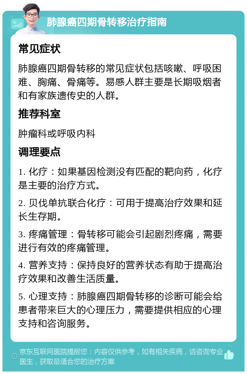 肺腺癌四期骨转移治疗指南 常见症状 肺腺癌四期骨转移的常见症状包括咳嗽、呼吸困难、胸痛、骨痛等。易感人群主要是长期吸烟者和有家族遗传史的人群。 推荐科室 肿瘤科或呼吸内科 调理要点 1. 化疗：如果基因检测没有匹配的靶向药，化疗是主要的治疗方式。 2. 贝伐单抗联合化疗：可用于提高治疗效果和延长生存期。 3. 疼痛管理：骨转移可能会引起剧烈疼痛，需要进行有效的疼痛管理。 4. 营养支持：保持良好的营养状态有助于提高治疗效果和改善生活质量。 5. 心理支持：肺腺癌四期骨转移的诊断可能会给患者带来巨大的心理压力，需要提供相应的心理支持和咨询服务。