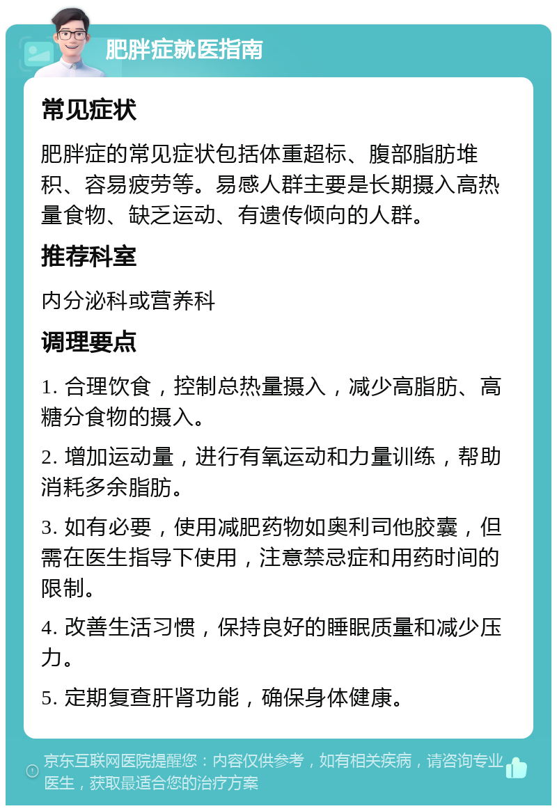 肥胖症就医指南 常见症状 肥胖症的常见症状包括体重超标、腹部脂肪堆积、容易疲劳等。易感人群主要是长期摄入高热量食物、缺乏运动、有遗传倾向的人群。 推荐科室 内分泌科或营养科 调理要点 1. 合理饮食，控制总热量摄入，减少高脂肪、高糖分食物的摄入。 2. 增加运动量，进行有氧运动和力量训练，帮助消耗多余脂肪。 3. 如有必要，使用减肥药物如奥利司他胶囊，但需在医生指导下使用，注意禁忌症和用药时间的限制。 4. 改善生活习惯，保持良好的睡眠质量和减少压力。 5. 定期复查肝肾功能，确保身体健康。