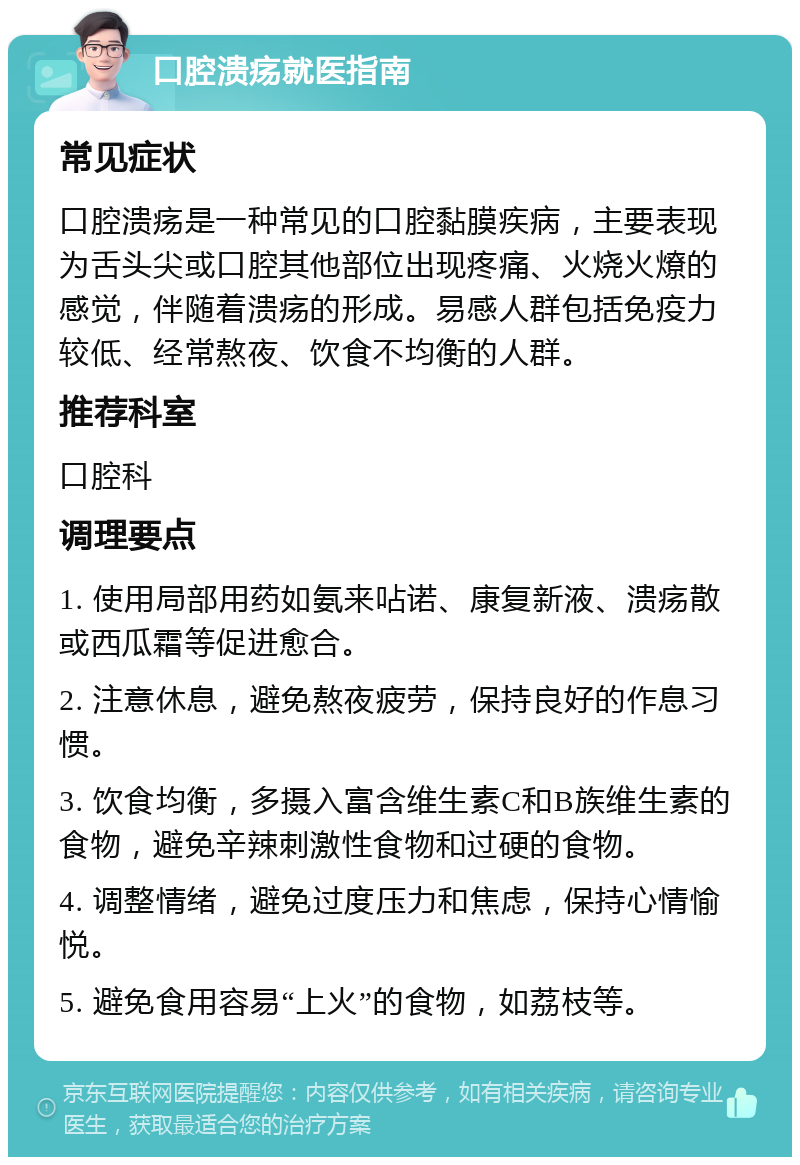 口腔溃疡就医指南 常见症状 口腔溃疡是一种常见的口腔黏膜疾病，主要表现为舌头尖或口腔其他部位出现疼痛、火烧火燎的感觉，伴随着溃疡的形成。易感人群包括免疫力较低、经常熬夜、饮食不均衡的人群。 推荐科室 口腔科 调理要点 1. 使用局部用药如氨来呫诺、康复新液、溃疡散或西瓜霜等促进愈合。 2. 注意休息，避免熬夜疲劳，保持良好的作息习惯。 3. 饮食均衡，多摄入富含维生素C和B族维生素的食物，避免辛辣刺激性食物和过硬的食物。 4. 调整情绪，避免过度压力和焦虑，保持心情愉悦。 5. 避免食用容易“上火”的食物，如荔枝等。