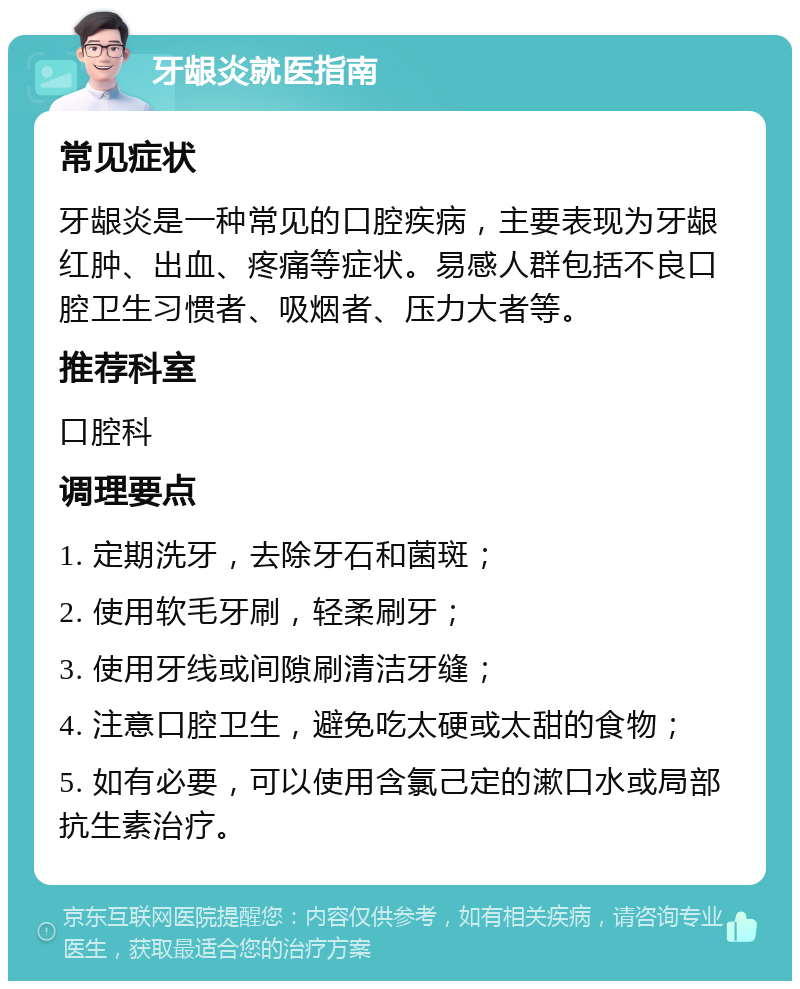 牙龈炎就医指南 常见症状 牙龈炎是一种常见的口腔疾病，主要表现为牙龈红肿、出血、疼痛等症状。易感人群包括不良口腔卫生习惯者、吸烟者、压力大者等。 推荐科室 口腔科 调理要点 1. 定期洗牙，去除牙石和菌斑； 2. 使用软毛牙刷，轻柔刷牙； 3. 使用牙线或间隙刷清洁牙缝； 4. 注意口腔卫生，避免吃太硬或太甜的食物； 5. 如有必要，可以使用含氯己定的漱口水或局部抗生素治疗。