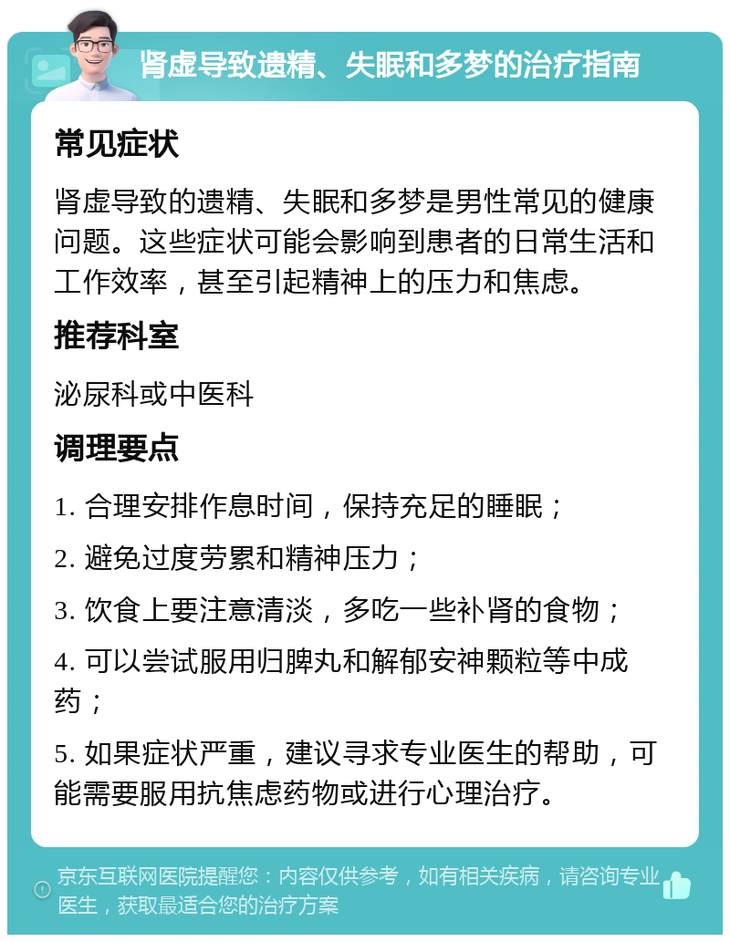 肾虚导致遗精、失眠和多梦的治疗指南 常见症状 肾虚导致的遗精、失眠和多梦是男性常见的健康问题。这些症状可能会影响到患者的日常生活和工作效率，甚至引起精神上的压力和焦虑。 推荐科室 泌尿科或中医科 调理要点 1. 合理安排作息时间，保持充足的睡眠； 2. 避免过度劳累和精神压力； 3. 饮食上要注意清淡，多吃一些补肾的食物； 4. 可以尝试服用归脾丸和解郁安神颗粒等中成药； 5. 如果症状严重，建议寻求专业医生的帮助，可能需要服用抗焦虑药物或进行心理治疗。