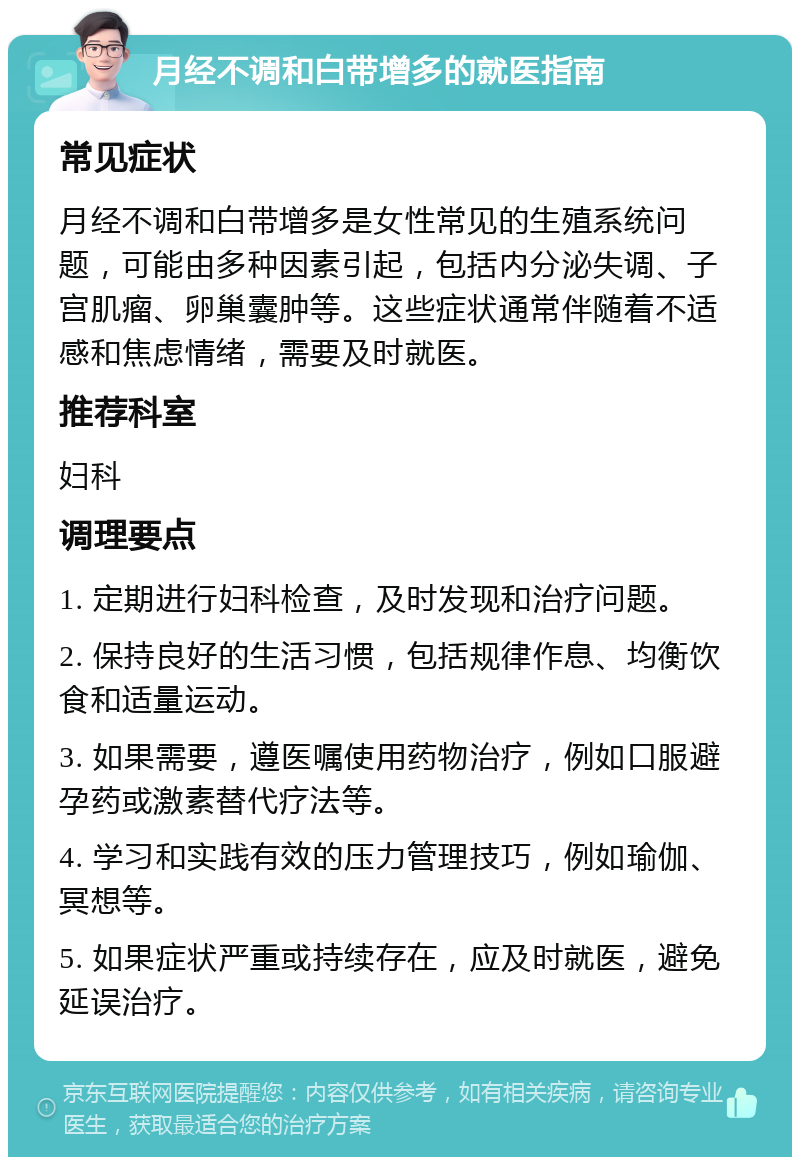 月经不调和白带增多的就医指南 常见症状 月经不调和白带增多是女性常见的生殖系统问题，可能由多种因素引起，包括内分泌失调、子宫肌瘤、卵巢囊肿等。这些症状通常伴随着不适感和焦虑情绪，需要及时就医。 推荐科室 妇科 调理要点 1. 定期进行妇科检查，及时发现和治疗问题。 2. 保持良好的生活习惯，包括规律作息、均衡饮食和适量运动。 3. 如果需要，遵医嘱使用药物治疗，例如口服避孕药或激素替代疗法等。 4. 学习和实践有效的压力管理技巧，例如瑜伽、冥想等。 5. 如果症状严重或持续存在，应及时就医，避免延误治疗。