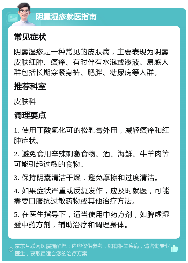 阴囊湿疹就医指南 常见症状 阴囊湿疹是一种常见的皮肤病，主要表现为阴囊皮肤红肿、瘙痒、有时伴有水泡或渗液。易感人群包括长期穿紧身裤、肥胖、糖尿病等人群。 推荐科室 皮肤科 调理要点 1. 使用丁酸氢化可的松乳膏外用，减轻瘙痒和红肿症状。 2. 避免食用辛辣刺激食物、酒、海鲜、牛羊肉等可能引起过敏的食物。 3. 保持阴囊清洁干燥，避免摩擦和过度清洁。 4. 如果症状严重或反复发作，应及时就医，可能需要口服抗过敏药物或其他治疗方法。 5. 在医生指导下，适当使用中药方剂，如脾虚湿盛中药方剂，辅助治疗和调理身体。