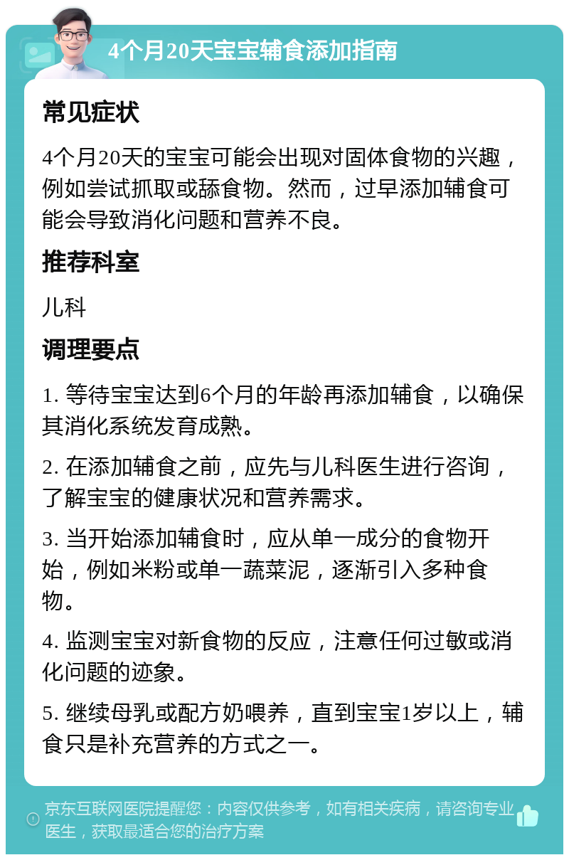 4个月20天宝宝辅食添加指南 常见症状 4个月20天的宝宝可能会出现对固体食物的兴趣，例如尝试抓取或舔食物。然而，过早添加辅食可能会导致消化问题和营养不良。 推荐科室 儿科 调理要点 1. 等待宝宝达到6个月的年龄再添加辅食，以确保其消化系统发育成熟。 2. 在添加辅食之前，应先与儿科医生进行咨询，了解宝宝的健康状况和营养需求。 3. 当开始添加辅食时，应从单一成分的食物开始，例如米粉或单一蔬菜泥，逐渐引入多种食物。 4. 监测宝宝对新食物的反应，注意任何过敏或消化问题的迹象。 5. 继续母乳或配方奶喂养，直到宝宝1岁以上，辅食只是补充营养的方式之一。