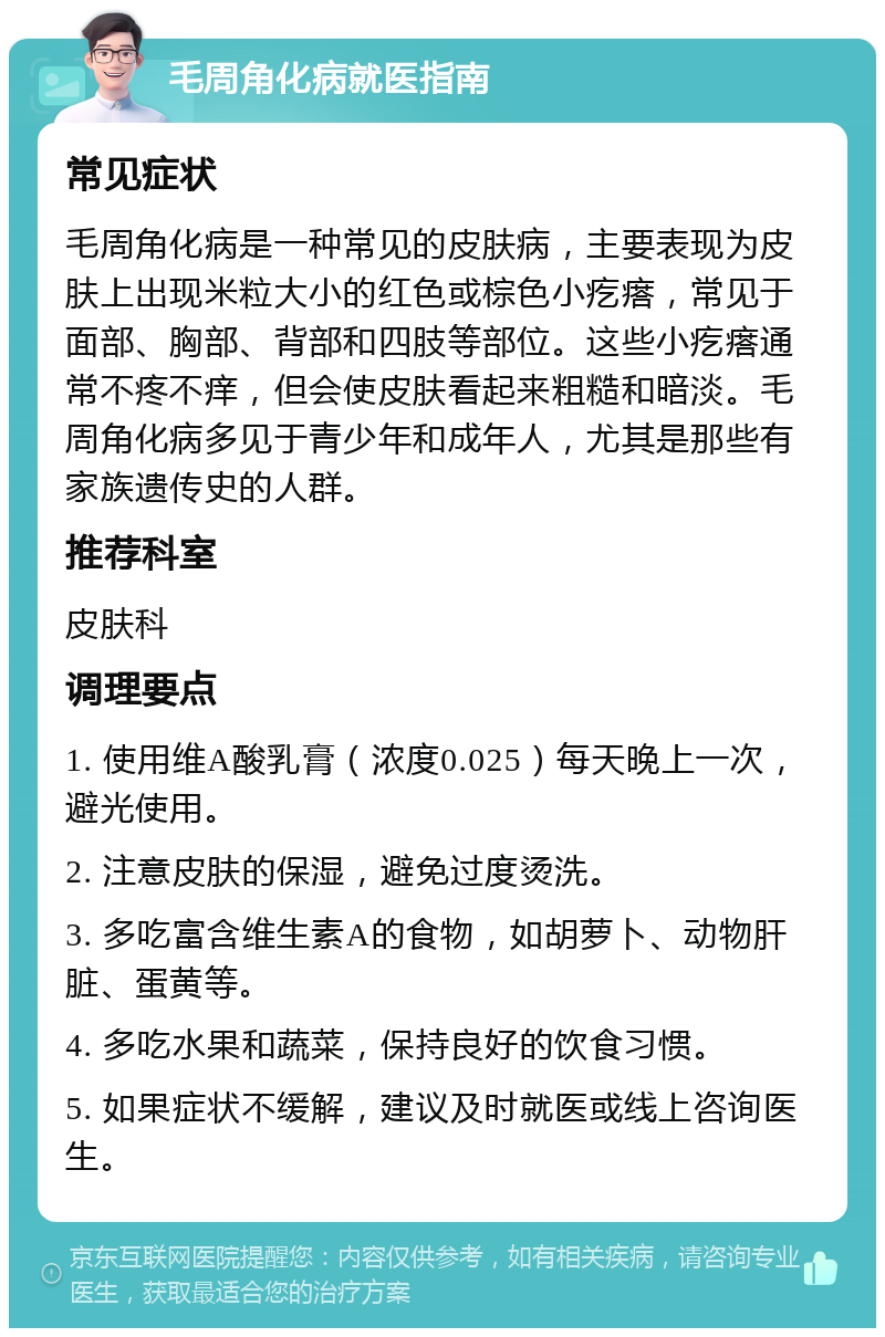 毛周角化病就医指南 常见症状 毛周角化病是一种常见的皮肤病，主要表现为皮肤上出现米粒大小的红色或棕色小疙瘩，常见于面部、胸部、背部和四肢等部位。这些小疙瘩通常不疼不痒，但会使皮肤看起来粗糙和暗淡。毛周角化病多见于青少年和成年人，尤其是那些有家族遗传史的人群。 推荐科室 皮肤科 调理要点 1. 使用维A酸乳膏（浓度0.025）每天晚上一次，避光使用。 2. 注意皮肤的保湿，避免过度烫洗。 3. 多吃富含维生素A的食物，如胡萝卜、动物肝脏、蛋黄等。 4. 多吃水果和蔬菜，保持良好的饮食习惯。 5. 如果症状不缓解，建议及时就医或线上咨询医生。