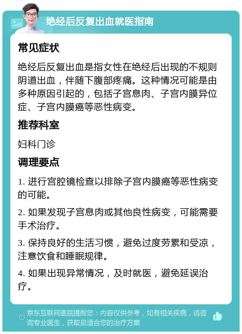 绝经后反复出血就医指南 常见症状 绝经后反复出血是指女性在绝经后出现的不规则阴道出血，伴随下腹部疼痛。这种情况可能是由多种原因引起的，包括子宫息肉、子宫内膜异位症、子宫内膜癌等恶性病变。 推荐科室 妇科门诊 调理要点 1. 进行宫腔镜检查以排除子宫内膜癌等恶性病变的可能。 2. 如果发现子宫息肉或其他良性病变，可能需要手术治疗。 3. 保持良好的生活习惯，避免过度劳累和受凉，注意饮食和睡眠规律。 4. 如果出现异常情况，及时就医，避免延误治疗。