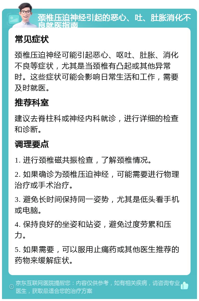 颈椎压迫神经引起的恶心、吐、肚胀消化不良就医指南 常见症状 颈椎压迫神经可能引起恶心、呕吐、肚胀、消化不良等症状，尤其是当颈椎有凸起或其他异常时。这些症状可能会影响日常生活和工作，需要及时就医。 推荐科室 建议去脊柱科或神经内科就诊，进行详细的检查和诊断。 调理要点 1. 进行颈椎磁共振检查，了解颈椎情况。 2. 如果确诊为颈椎压迫神经，可能需要进行物理治疗或手术治疗。 3. 避免长时间保持同一姿势，尤其是低头看手机或电脑。 4. 保持良好的坐姿和站姿，避免过度劳累和压力。 5. 如果需要，可以服用止痛药或其他医生推荐的药物来缓解症状。