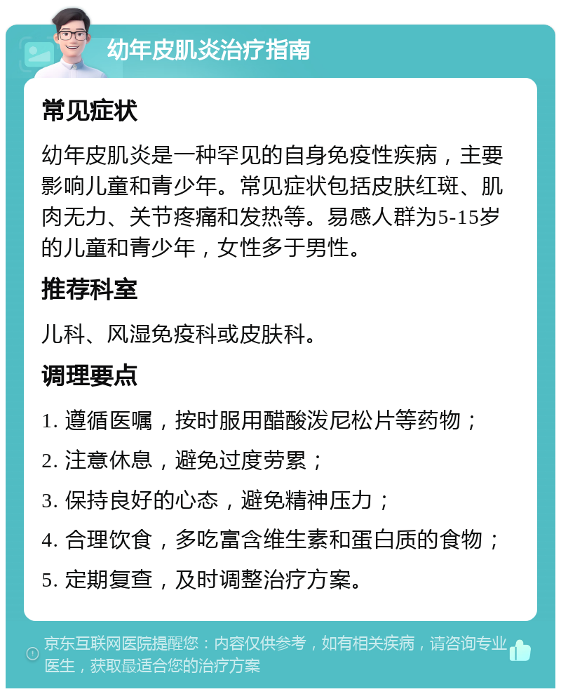 幼年皮肌炎治疗指南 常见症状 幼年皮肌炎是一种罕见的自身免疫性疾病，主要影响儿童和青少年。常见症状包括皮肤红斑、肌肉无力、关节疼痛和发热等。易感人群为5-15岁的儿童和青少年，女性多于男性。 推荐科室 儿科、风湿免疫科或皮肤科。 调理要点 1. 遵循医嘱，按时服用醋酸泼尼松片等药物； 2. 注意休息，避免过度劳累； 3. 保持良好的心态，避免精神压力； 4. 合理饮食，多吃富含维生素和蛋白质的食物； 5. 定期复查，及时调整治疗方案。