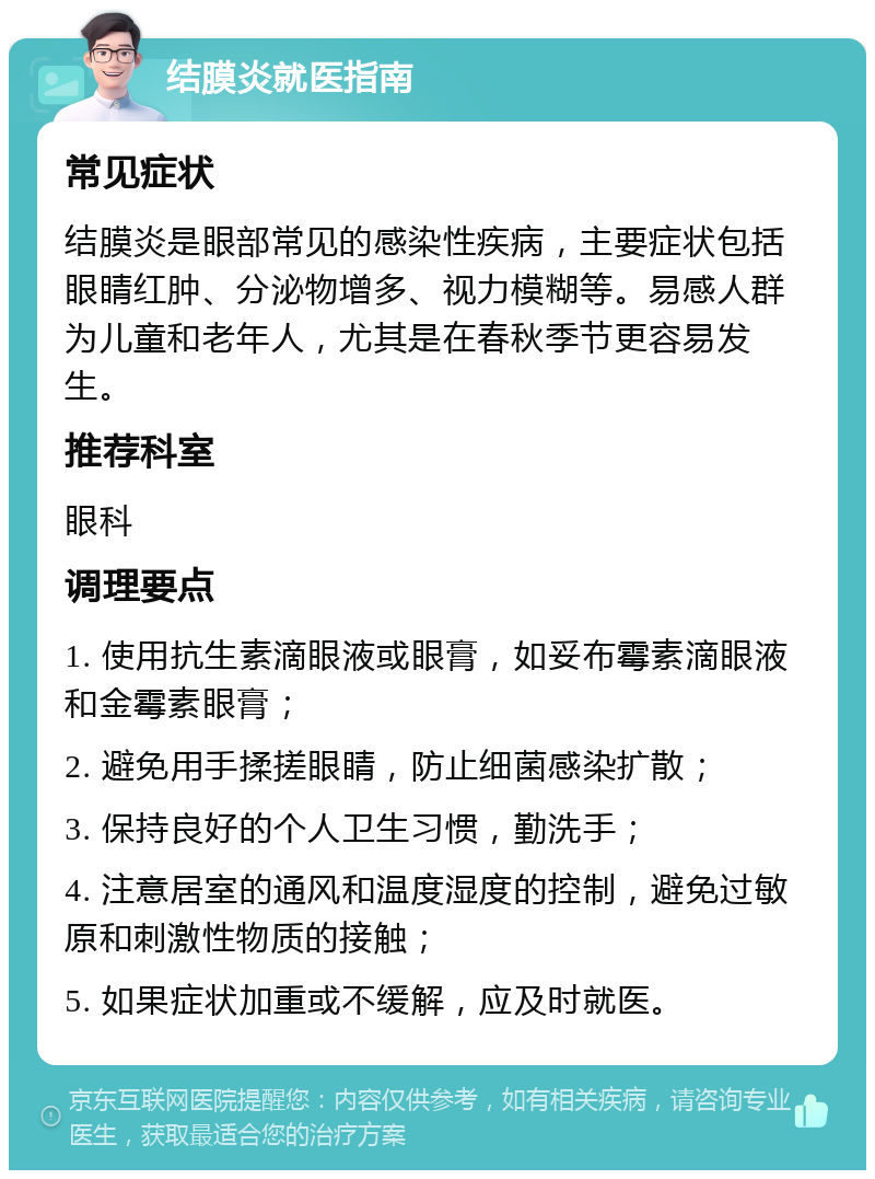 结膜炎就医指南 常见症状 结膜炎是眼部常见的感染性疾病，主要症状包括眼睛红肿、分泌物增多、视力模糊等。易感人群为儿童和老年人，尤其是在春秋季节更容易发生。 推荐科室 眼科 调理要点 1. 使用抗生素滴眼液或眼膏，如妥布霉素滴眼液和金霉素眼膏； 2. 避免用手揉搓眼睛，防止细菌感染扩散； 3. 保持良好的个人卫生习惯，勤洗手； 4. 注意居室的通风和温度湿度的控制，避免过敏原和刺激性物质的接触； 5. 如果症状加重或不缓解，应及时就医。