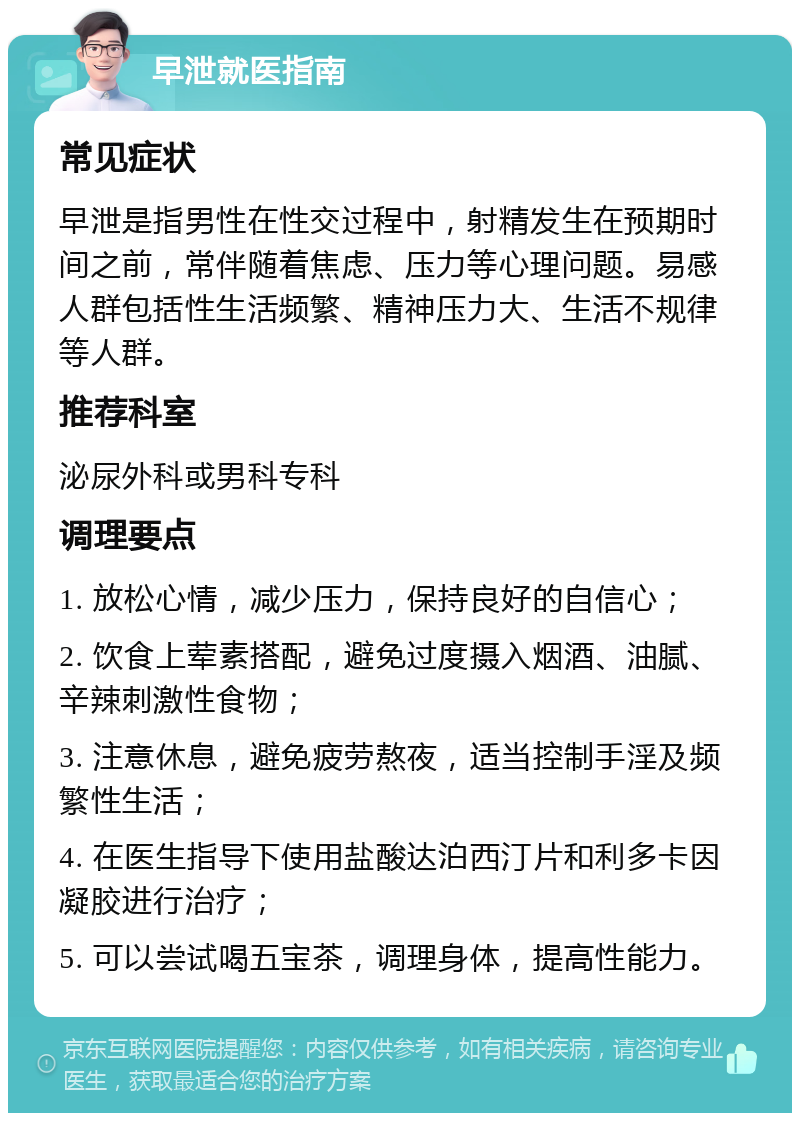 早泄就医指南 常见症状 早泄是指男性在性交过程中，射精发生在预期时间之前，常伴随着焦虑、压力等心理问题。易感人群包括性生活频繁、精神压力大、生活不规律等人群。 推荐科室 泌尿外科或男科专科 调理要点 1. 放松心情，减少压力，保持良好的自信心； 2. 饮食上荤素搭配，避免过度摄入烟酒、油腻、辛辣刺激性食物； 3. 注意休息，避免疲劳熬夜，适当控制手淫及频繁性生活； 4. 在医生指导下使用盐酸达泊西汀片和利多卡因凝胶进行治疗； 5. 可以尝试喝五宝茶，调理身体，提高性能力。