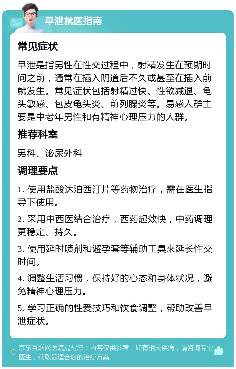 早泄就医指南 常见症状 早泄是指男性在性交过程中，射精发生在预期时间之前，通常在插入阴道后不久或甚至在插入前就发生。常见症状包括射精过快、性欲减退、龟头敏感、包皮龟头炎、前列腺炎等。易感人群主要是中老年男性和有精神心理压力的人群。 推荐科室 男科、泌尿外科 调理要点 1. 使用盐酸达泊西汀片等药物治疗，需在医生指导下使用。 2. 采用中西医结合治疗，西药起效快，中药调理更稳定、持久。 3. 使用延时喷剂和避孕套等辅助工具来延长性交时间。 4. 调整生活习惯，保持好的心态和身体状况，避免精神心理压力。 5. 学习正确的性爱技巧和饮食调整，帮助改善早泄症状。