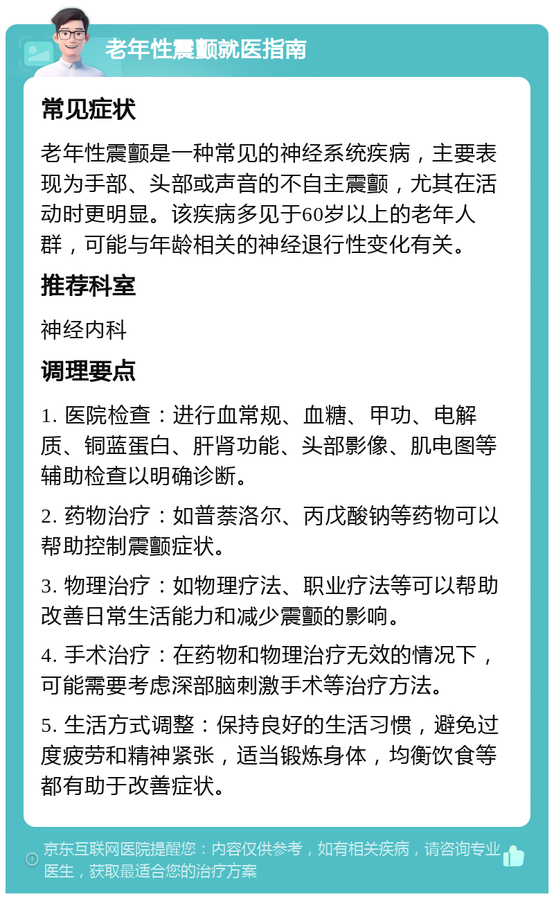 老年性震颤就医指南 常见症状 老年性震颤是一种常见的神经系统疾病，主要表现为手部、头部或声音的不自主震颤，尤其在活动时更明显。该疾病多见于60岁以上的老年人群，可能与年龄相关的神经退行性变化有关。 推荐科室 神经内科 调理要点 1. 医院检查：进行血常规、血糖、甲功、电解质、铜蓝蛋白、肝肾功能、头部影像、肌电图等辅助检查以明确诊断。 2. 药物治疗：如普萘洛尔、丙戊酸钠等药物可以帮助控制震颤症状。 3. 物理治疗：如物理疗法、职业疗法等可以帮助改善日常生活能力和减少震颤的影响。 4. 手术治疗：在药物和物理治疗无效的情况下，可能需要考虑深部脑刺激手术等治疗方法。 5. 生活方式调整：保持良好的生活习惯，避免过度疲劳和精神紧张，适当锻炼身体，均衡饮食等都有助于改善症状。