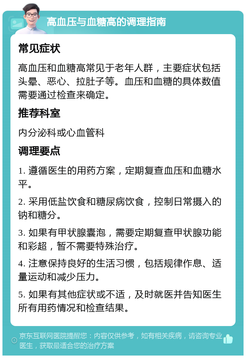 高血压与血糖高的调理指南 常见症状 高血压和血糖高常见于老年人群，主要症状包括头晕、恶心、拉肚子等。血压和血糖的具体数值需要通过检查来确定。 推荐科室 内分泌科或心血管科 调理要点 1. 遵循医生的用药方案，定期复查血压和血糖水平。 2. 采用低盐饮食和糖尿病饮食，控制日常摄入的钠和糖分。 3. 如果有甲状腺囊泡，需要定期复查甲状腺功能和彩超，暂不需要特殊治疗。 4. 注意保持良好的生活习惯，包括规律作息、适量运动和减少压力。 5. 如果有其他症状或不适，及时就医并告知医生所有用药情况和检查结果。