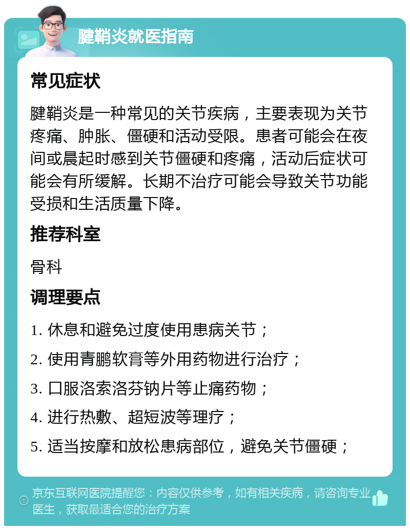 腱鞘炎就医指南 常见症状 腱鞘炎是一种常见的关节疾病，主要表现为关节疼痛、肿胀、僵硬和活动受限。患者可能会在夜间或晨起时感到关节僵硬和疼痛，活动后症状可能会有所缓解。长期不治疗可能会导致关节功能受损和生活质量下降。 推荐科室 骨科 调理要点 1. 休息和避免过度使用患病关节； 2. 使用青鹏软膏等外用药物进行治疗； 3. 口服洛索洛芬钠片等止痛药物； 4. 进行热敷、超短波等理疗； 5. 适当按摩和放松患病部位，避免关节僵硬；