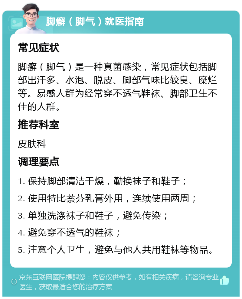 脚癣（脚气）就医指南 常见症状 脚癣（脚气）是一种真菌感染，常见症状包括脚部出汗多、水泡、脱皮、脚部气味比较臭、糜烂等。易感人群为经常穿不透气鞋袜、脚部卫生不佳的人群。 推荐科室 皮肤科 调理要点 1. 保持脚部清洁干燥，勤换袜子和鞋子； 2. 使用特比萘芬乳膏外用，连续使用两周； 3. 单独洗涤袜子和鞋子，避免传染； 4. 避免穿不透气的鞋袜； 5. 注意个人卫生，避免与他人共用鞋袜等物品。