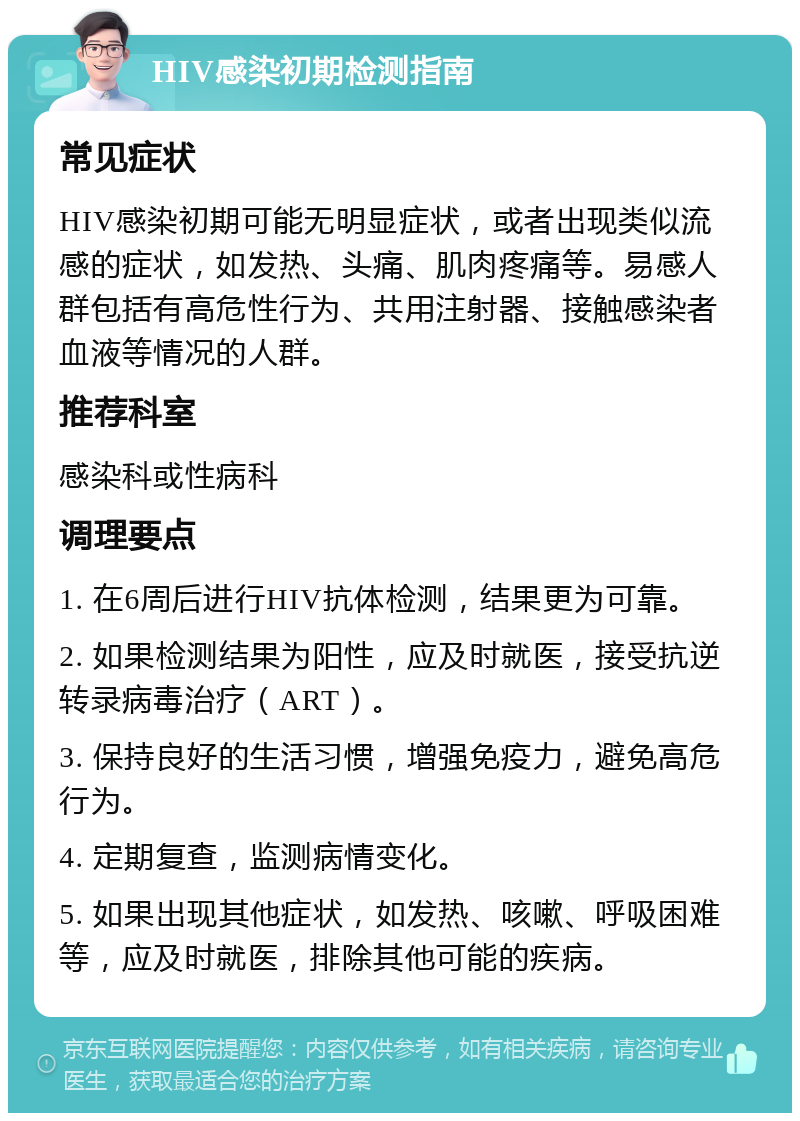 HIV感染初期检测指南 常见症状 HIV感染初期可能无明显症状，或者出现类似流感的症状，如发热、头痛、肌肉疼痛等。易感人群包括有高危性行为、共用注射器、接触感染者血液等情况的人群。 推荐科室 感染科或性病科 调理要点 1. 在6周后进行HIV抗体检测，结果更为可靠。 2. 如果检测结果为阳性，应及时就医，接受抗逆转录病毒治疗（ART）。 3. 保持良好的生活习惯，增强免疫力，避免高危行为。 4. 定期复查，监测病情变化。 5. 如果出现其他症状，如发热、咳嗽、呼吸困难等，应及时就医，排除其他可能的疾病。