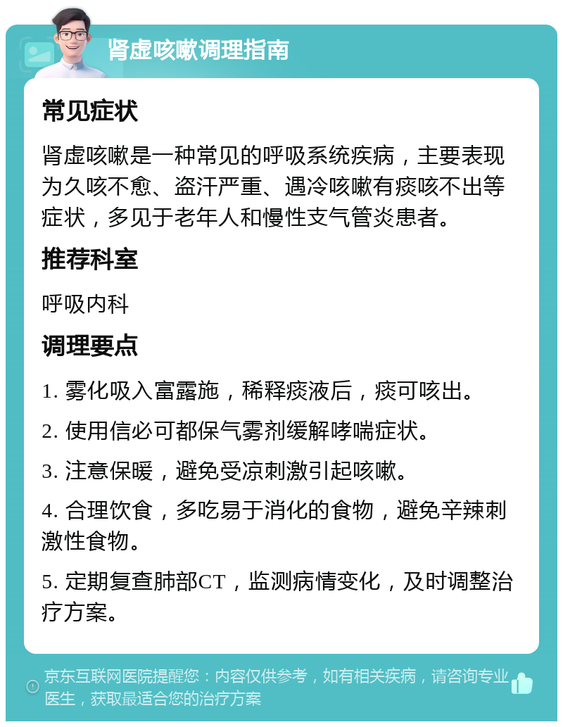 肾虚咳嗽调理指南 常见症状 肾虚咳嗽是一种常见的呼吸系统疾病，主要表现为久咳不愈、盗汗严重、遇冷咳嗽有痰咳不出等症状，多见于老年人和慢性支气管炎患者。 推荐科室 呼吸内科 调理要点 1. 雾化吸入富露施，稀释痰液后，痰可咳出。 2. 使用信必可都保气雾剂缓解哮喘症状。 3. 注意保暖，避免受凉刺激引起咳嗽。 4. 合理饮食，多吃易于消化的食物，避免辛辣刺激性食物。 5. 定期复查肺部CT，监测病情变化，及时调整治疗方案。