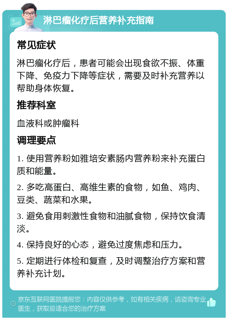 淋巴瘤化疗后营养补充指南 常见症状 淋巴瘤化疗后，患者可能会出现食欲不振、体重下降、免疫力下降等症状，需要及时补充营养以帮助身体恢复。 推荐科室 血液科或肿瘤科 调理要点 1. 使用营养粉如雅培安素肠内营养粉来补充蛋白质和能量。 2. 多吃高蛋白、高维生素的食物，如鱼、鸡肉、豆类、蔬菜和水果。 3. 避免食用刺激性食物和油腻食物，保持饮食清淡。 4. 保持良好的心态，避免过度焦虑和压力。 5. 定期进行体检和复查，及时调整治疗方案和营养补充计划。