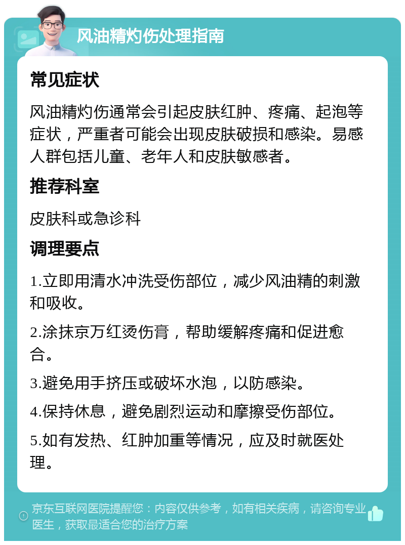 风油精灼伤处理指南 常见症状 风油精灼伤通常会引起皮肤红肿、疼痛、起泡等症状，严重者可能会出现皮肤破损和感染。易感人群包括儿童、老年人和皮肤敏感者。 推荐科室 皮肤科或急诊科 调理要点 1.立即用清水冲洗受伤部位，减少风油精的刺激和吸收。 2.涂抹京万红烫伤膏，帮助缓解疼痛和促进愈合。 3.避免用手挤压或破坏水泡，以防感染。 4.保持休息，避免剧烈运动和摩擦受伤部位。 5.如有发热、红肿加重等情况，应及时就医处理。