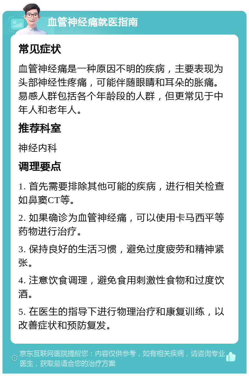 血管神经痛就医指南 常见症状 血管神经痛是一种原因不明的疾病，主要表现为头部神经性疼痛，可能伴随眼睛和耳朵的胀痛。易感人群包括各个年龄段的人群，但更常见于中年人和老年人。 推荐科室 神经内科 调理要点 1. 首先需要排除其他可能的疾病，进行相关检查如鼻窦CT等。 2. 如果确诊为血管神经痛，可以使用卡马西平等药物进行治疗。 3. 保持良好的生活习惯，避免过度疲劳和精神紧张。 4. 注意饮食调理，避免食用刺激性食物和过度饮酒。 5. 在医生的指导下进行物理治疗和康复训练，以改善症状和预防复发。