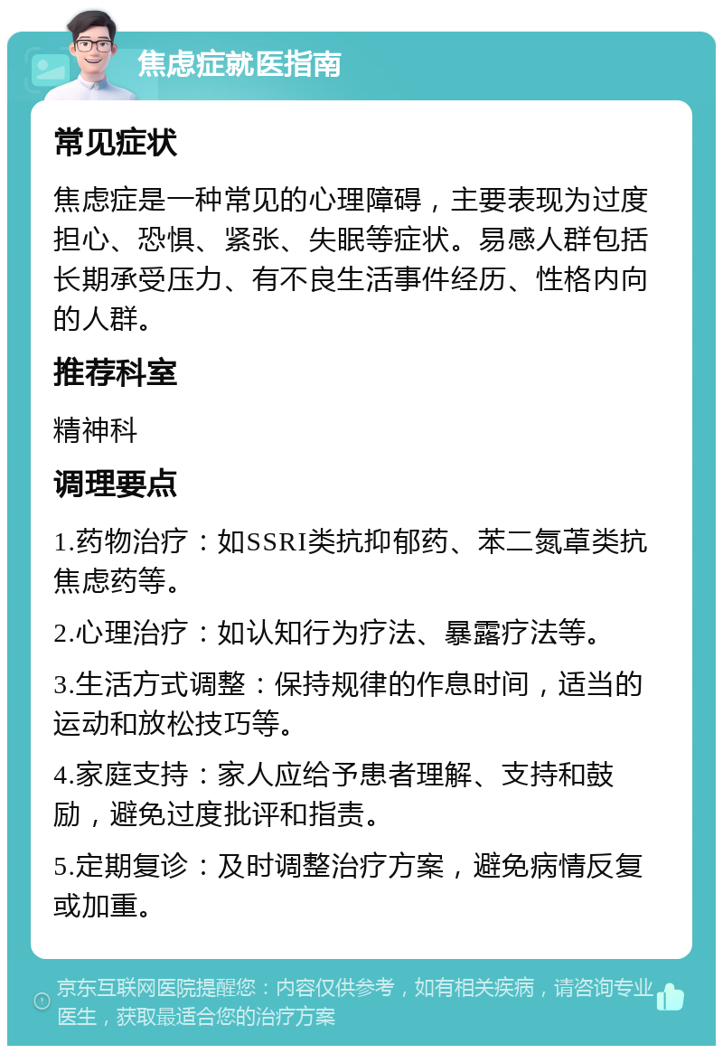 焦虑症就医指南 常见症状 焦虑症是一种常见的心理障碍，主要表现为过度担心、恐惧、紧张、失眠等症状。易感人群包括长期承受压力、有不良生活事件经历、性格内向的人群。 推荐科室 精神科 调理要点 1.药物治疗：如SSRI类抗抑郁药、苯二氮䓬类抗焦虑药等。 2.心理治疗：如认知行为疗法、暴露疗法等。 3.生活方式调整：保持规律的作息时间，适当的运动和放松技巧等。 4.家庭支持：家人应给予患者理解、支持和鼓励，避免过度批评和指责。 5.定期复诊：及时调整治疗方案，避免病情反复或加重。