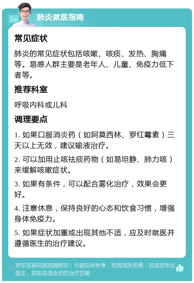 肺炎就医指南 常见症状 肺炎的常见症状包括咳嗽、咳痰、发热、胸痛等。易感人群主要是老年人、儿童、免疫力低下者等。 推荐科室 呼吸内科或儿科 调理要点 1. 如果口服消炎药（如阿莫西林、罗红霉素）三天以上无效，建议输液治疗。 2. 可以加用止咳祛痰药物（如易坦静、肺力咳）来缓解咳嗽症状。 3. 如果有条件，可以配合雾化治疗，效果会更好。 4. 注意休息，保持良好的心态和饮食习惯，增强身体免疫力。 5. 如果症状加重或出现其他不适，应及时就医并遵循医生的治疗建议。