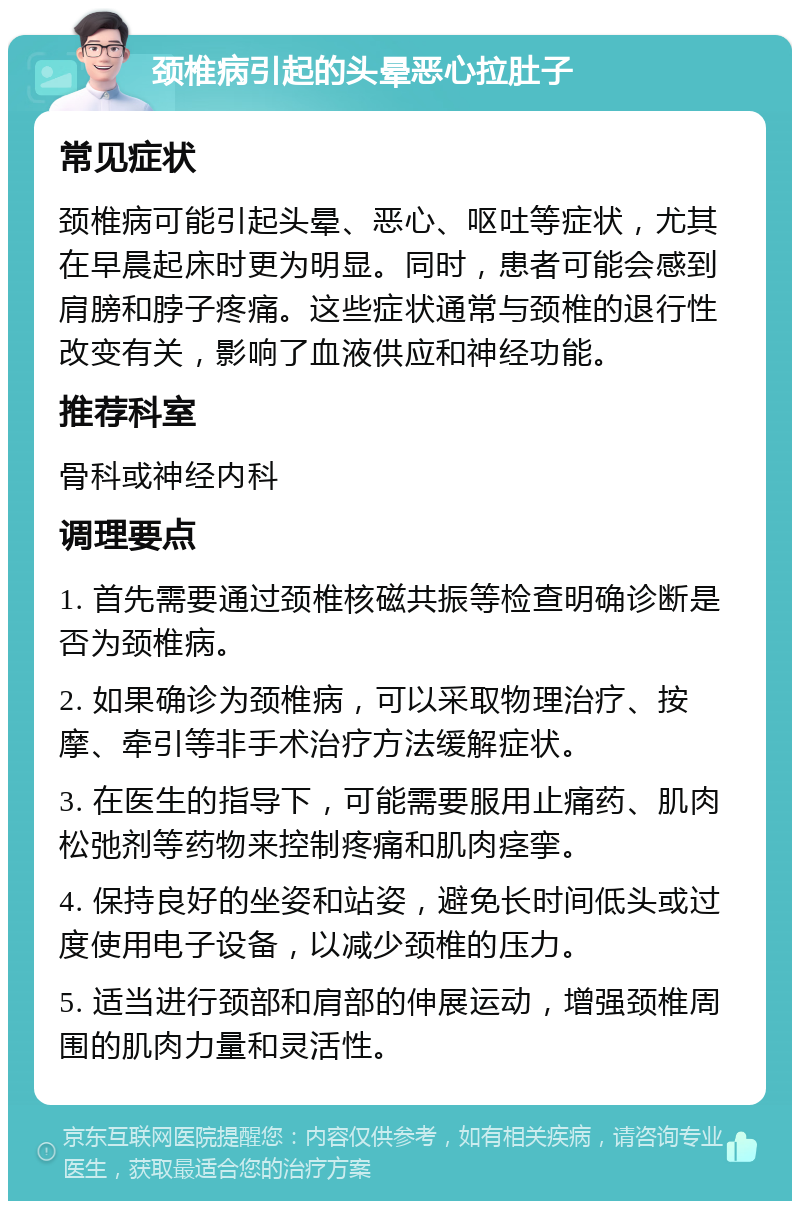 颈椎病引起的头晕恶心拉肚子 常见症状 颈椎病可能引起头晕、恶心、呕吐等症状，尤其在早晨起床时更为明显。同时，患者可能会感到肩膀和脖子疼痛。这些症状通常与颈椎的退行性改变有关，影响了血液供应和神经功能。 推荐科室 骨科或神经内科 调理要点 1. 首先需要通过颈椎核磁共振等检查明确诊断是否为颈椎病。 2. 如果确诊为颈椎病，可以采取物理治疗、按摩、牵引等非手术治疗方法缓解症状。 3. 在医生的指导下，可能需要服用止痛药、肌肉松弛剂等药物来控制疼痛和肌肉痉挛。 4. 保持良好的坐姿和站姿，避免长时间低头或过度使用电子设备，以减少颈椎的压力。 5. 适当进行颈部和肩部的伸展运动，增强颈椎周围的肌肉力量和灵活性。