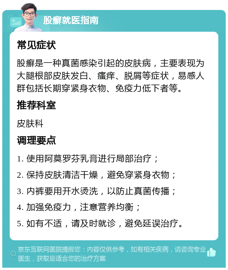 股癣就医指南 常见症状 股癣是一种真菌感染引起的皮肤病，主要表现为大腿根部皮肤发白、瘙痒、脱屑等症状，易感人群包括长期穿紧身衣物、免疫力低下者等。 推荐科室 皮肤科 调理要点 1. 使用阿莫罗芬乳膏进行局部治疗； 2. 保持皮肤清洁干燥，避免穿紧身衣物； 3. 内裤要用开水烫洗，以防止真菌传播； 4. 加强免疫力，注意营养均衡； 5. 如有不适，请及时就诊，避免延误治疗。