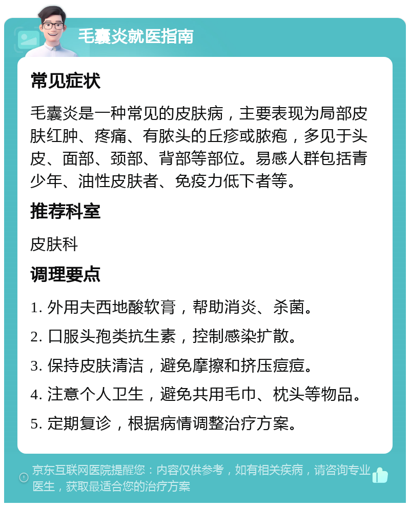 毛囊炎就医指南 常见症状 毛囊炎是一种常见的皮肤病，主要表现为局部皮肤红肿、疼痛、有脓头的丘疹或脓疱，多见于头皮、面部、颈部、背部等部位。易感人群包括青少年、油性皮肤者、免疫力低下者等。 推荐科室 皮肤科 调理要点 1. 外用夫西地酸软膏，帮助消炎、杀菌。 2. 口服头孢类抗生素，控制感染扩散。 3. 保持皮肤清洁，避免摩擦和挤压痘痘。 4. 注意个人卫生，避免共用毛巾、枕头等物品。 5. 定期复诊，根据病情调整治疗方案。