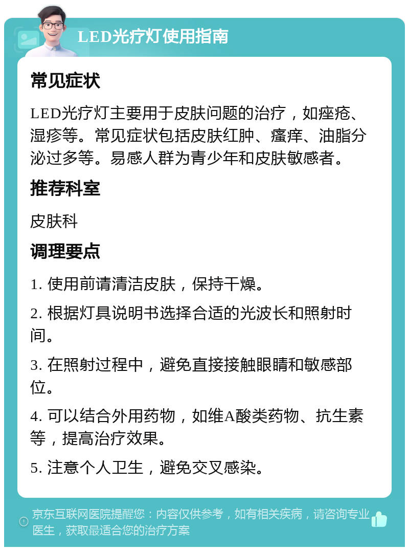 LED光疗灯使用指南 常见症状 LED光疗灯主要用于皮肤问题的治疗，如痤疮、湿疹等。常见症状包括皮肤红肿、瘙痒、油脂分泌过多等。易感人群为青少年和皮肤敏感者。 推荐科室 皮肤科 调理要点 1. 使用前请清洁皮肤，保持干燥。 2. 根据灯具说明书选择合适的光波长和照射时间。 3. 在照射过程中，避免直接接触眼睛和敏感部位。 4. 可以结合外用药物，如维A酸类药物、抗生素等，提高治疗效果。 5. 注意个人卫生，避免交叉感染。