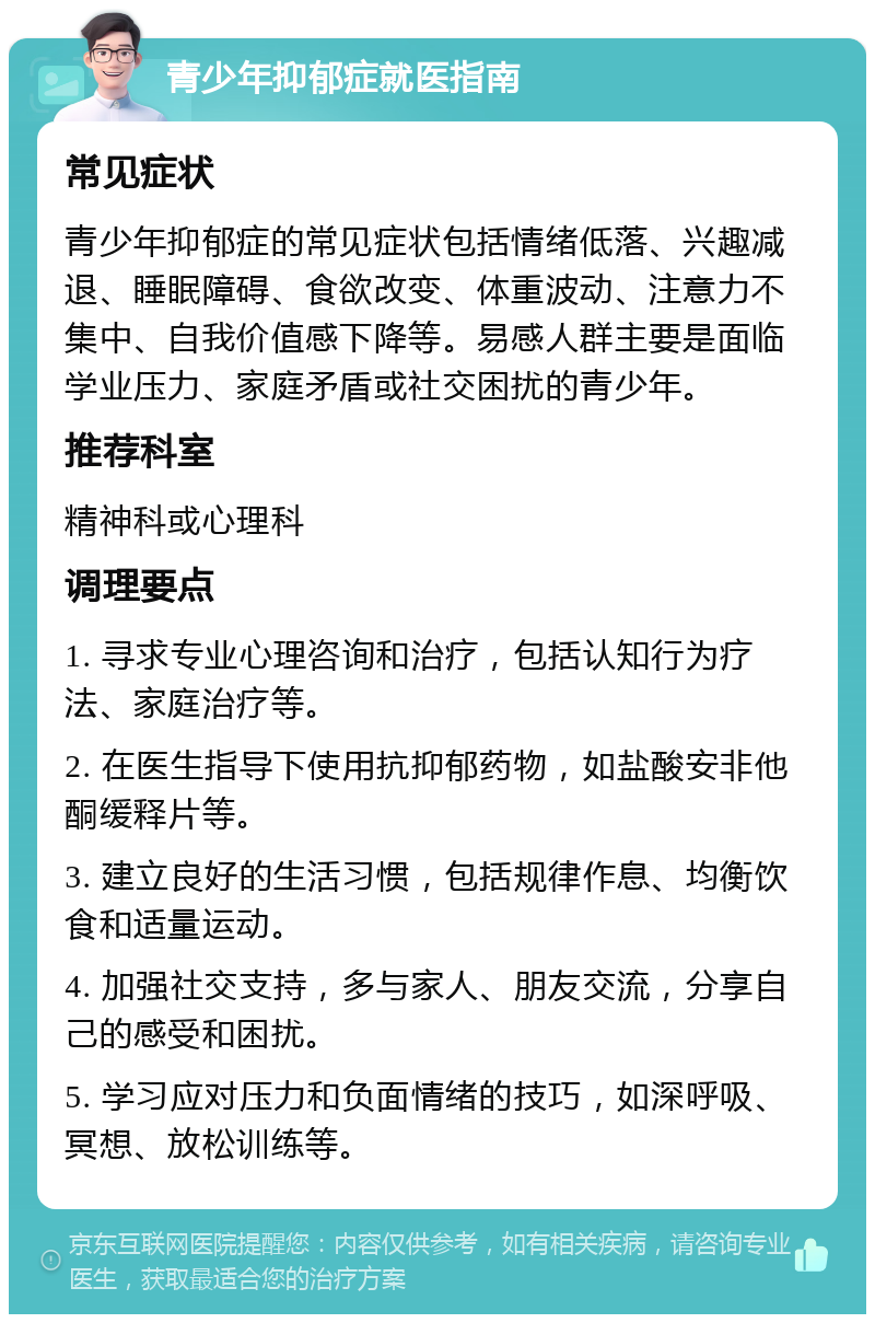 青少年抑郁症就医指南 常见症状 青少年抑郁症的常见症状包括情绪低落、兴趣减退、睡眠障碍、食欲改变、体重波动、注意力不集中、自我价值感下降等。易感人群主要是面临学业压力、家庭矛盾或社交困扰的青少年。 推荐科室 精神科或心理科 调理要点 1. 寻求专业心理咨询和治疗，包括认知行为疗法、家庭治疗等。 2. 在医生指导下使用抗抑郁药物，如盐酸安非他酮缓释片等。 3. 建立良好的生活习惯，包括规律作息、均衡饮食和适量运动。 4. 加强社交支持，多与家人、朋友交流，分享自己的感受和困扰。 5. 学习应对压力和负面情绪的技巧，如深呼吸、冥想、放松训练等。