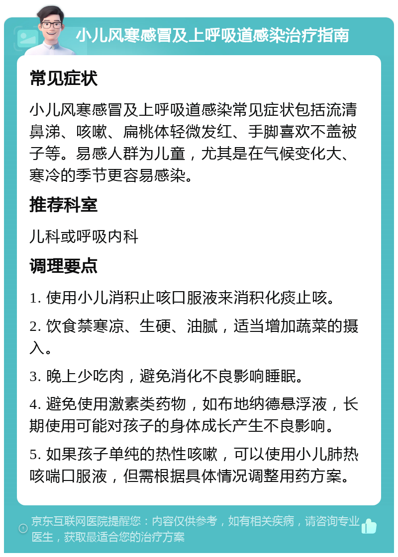 小儿风寒感冒及上呼吸道感染治疗指南 常见症状 小儿风寒感冒及上呼吸道感染常见症状包括流清鼻涕、咳嗽、扁桃体轻微发红、手脚喜欢不盖被子等。易感人群为儿童，尤其是在气候变化大、寒冷的季节更容易感染。 推荐科室 儿科或呼吸内科 调理要点 1. 使用小儿消积止咳口服液来消积化痰止咳。 2. 饮食禁寒凉、生硬、油腻，适当增加蔬菜的摄入。 3. 晚上少吃肉，避免消化不良影响睡眠。 4. 避免使用激素类药物，如布地纳德悬浮液，长期使用可能对孩子的身体成长产生不良影响。 5. 如果孩子单纯的热性咳嗽，可以使用小儿肺热咳喘口服液，但需根据具体情况调整用药方案。