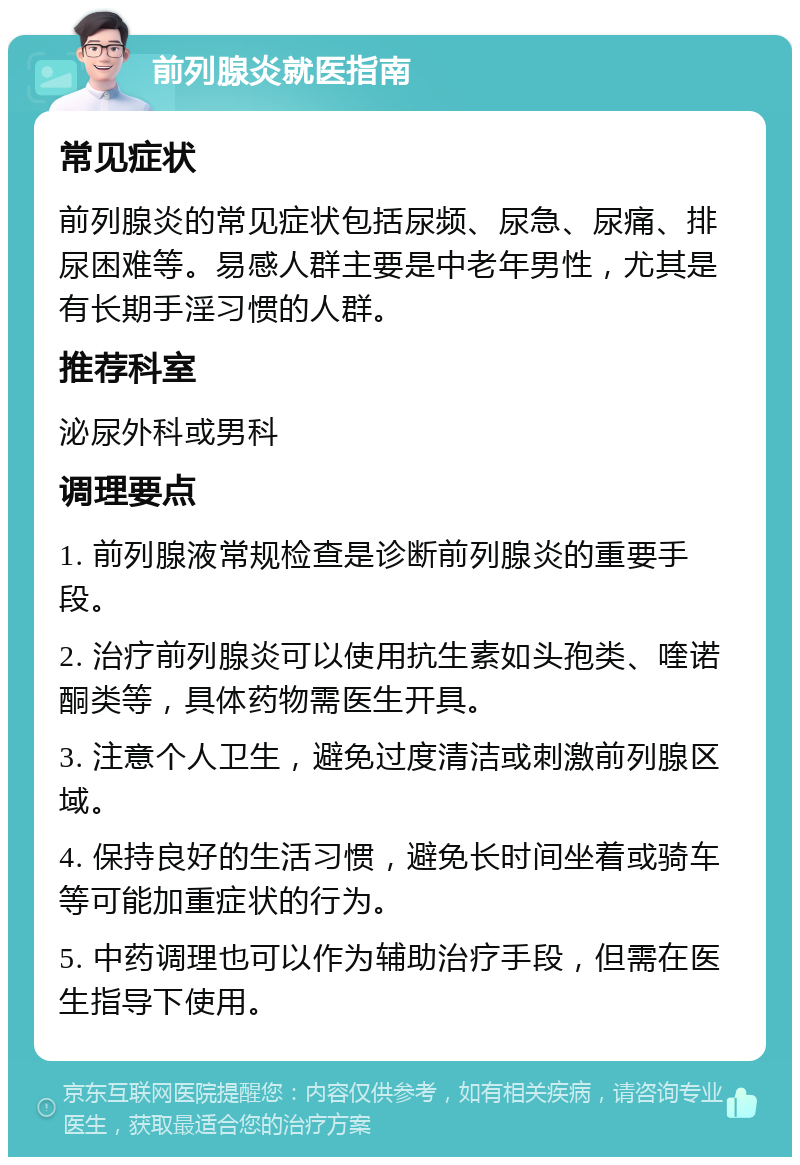 前列腺炎就医指南 常见症状 前列腺炎的常见症状包括尿频、尿急、尿痛、排尿困难等。易感人群主要是中老年男性，尤其是有长期手淫习惯的人群。 推荐科室 泌尿外科或男科 调理要点 1. 前列腺液常规检查是诊断前列腺炎的重要手段。 2. 治疗前列腺炎可以使用抗生素如头孢类、喹诺酮类等，具体药物需医生开具。 3. 注意个人卫生，避免过度清洁或刺激前列腺区域。 4. 保持良好的生活习惯，避免长时间坐着或骑车等可能加重症状的行为。 5. 中药调理也可以作为辅助治疗手段，但需在医生指导下使用。