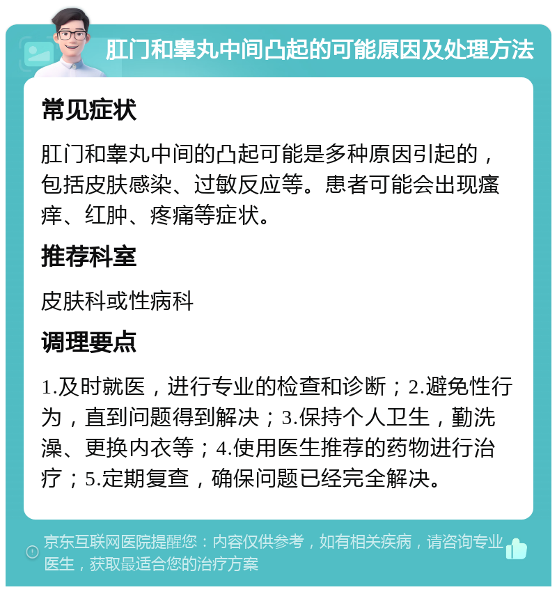 肛门和睾丸中间凸起的可能原因及处理方法 常见症状 肛门和睾丸中间的凸起可能是多种原因引起的，包括皮肤感染、过敏反应等。患者可能会出现瘙痒、红肿、疼痛等症状。 推荐科室 皮肤科或性病科 调理要点 1.及时就医，进行专业的检查和诊断；2.避免性行为，直到问题得到解决；3.保持个人卫生，勤洗澡、更换内衣等；4.使用医生推荐的药物进行治疗；5.定期复查，确保问题已经完全解决。