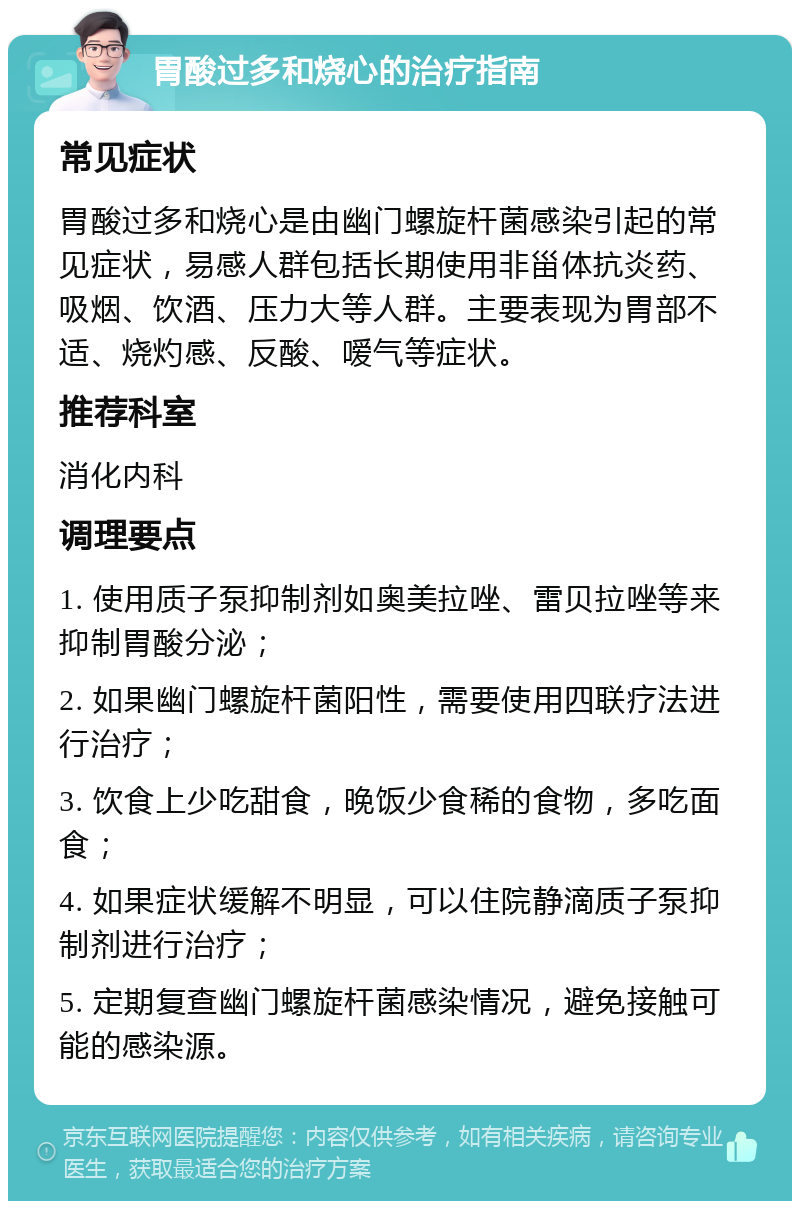 胃酸过多和烧心的治疗指南 常见症状 胃酸过多和烧心是由幽门螺旋杆菌感染引起的常见症状，易感人群包括长期使用非甾体抗炎药、吸烟、饮酒、压力大等人群。主要表现为胃部不适、烧灼感、反酸、嗳气等症状。 推荐科室 消化内科 调理要点 1. 使用质子泵抑制剂如奥美拉唑、雷贝拉唑等来抑制胃酸分泌； 2. 如果幽门螺旋杆菌阳性，需要使用四联疗法进行治疗； 3. 饮食上少吃甜食，晚饭少食稀的食物，多吃面食； 4. 如果症状缓解不明显，可以住院静滴质子泵抑制剂进行治疗； 5. 定期复查幽门螺旋杆菌感染情况，避免接触可能的感染源。