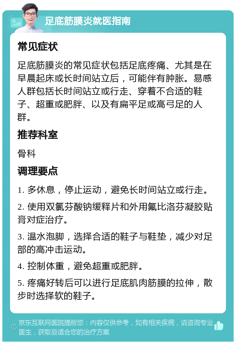 足底筋膜炎就医指南 常见症状 足底筋膜炎的常见症状包括足底疼痛、尤其是在早晨起床或长时间站立后，可能伴有肿胀。易感人群包括长时间站立或行走、穿着不合适的鞋子、超重或肥胖、以及有扁平足或高弓足的人群。 推荐科室 骨科 调理要点 1. 多休息，停止运动，避免长时间站立或行走。 2. 使用双氯芬酸钠缓释片和外用氟比洛芬凝胶贴膏对症治疗。 3. 温水泡脚，选择合适的鞋子与鞋垫，减少对足部的高冲击运动。 4. 控制体重，避免超重或肥胖。 5. 疼痛好转后可以进行足底肌肉筋膜的拉伸，散步时选择软的鞋子。