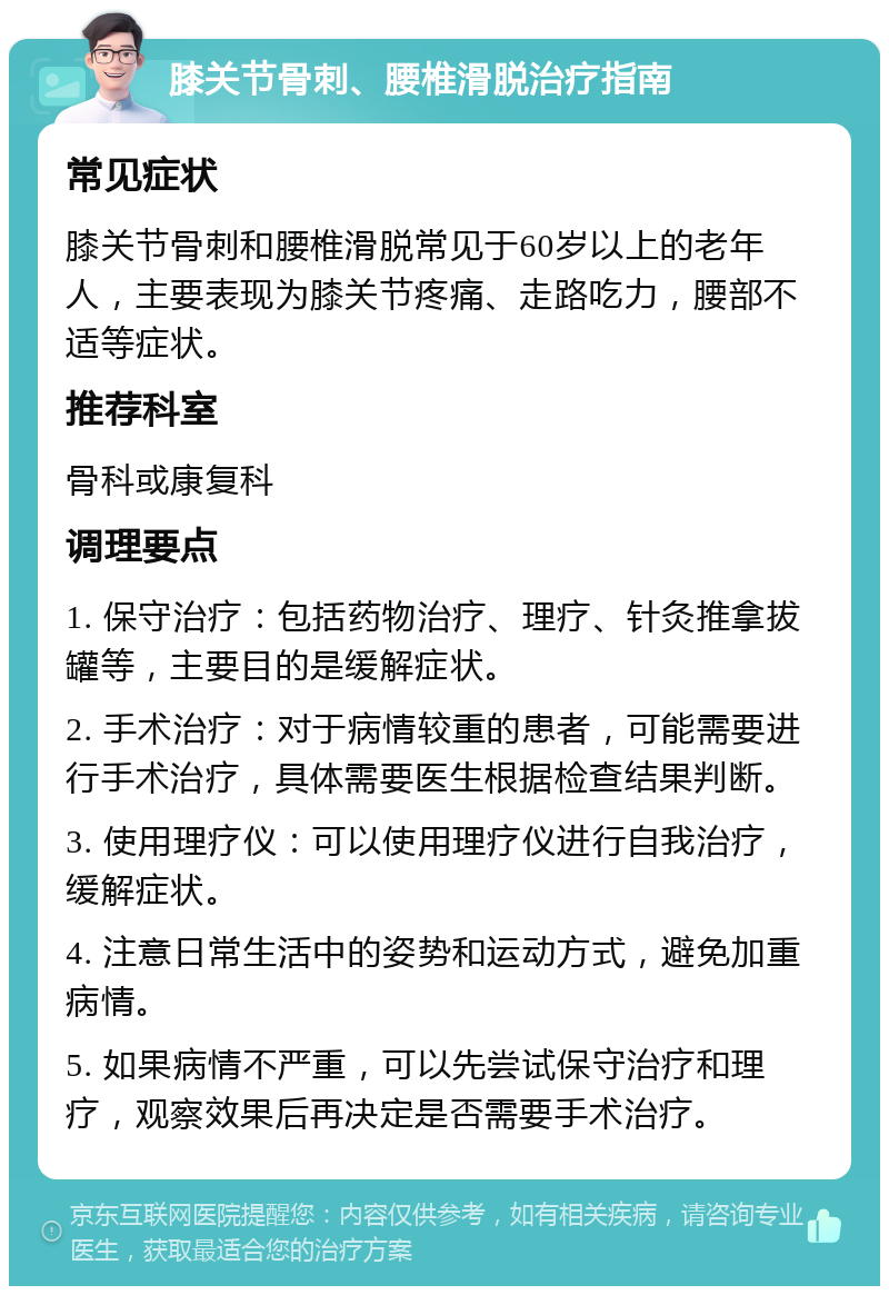 膝关节骨刺、腰椎滑脱治疗指南 常见症状 膝关节骨刺和腰椎滑脱常见于60岁以上的老年人，主要表现为膝关节疼痛、走路吃力，腰部不适等症状。 推荐科室 骨科或康复科 调理要点 1. 保守治疗：包括药物治疗、理疗、针灸推拿拔罐等，主要目的是缓解症状。 2. 手术治疗：对于病情较重的患者，可能需要进行手术治疗，具体需要医生根据检查结果判断。 3. 使用理疗仪：可以使用理疗仪进行自我治疗，缓解症状。 4. 注意日常生活中的姿势和运动方式，避免加重病情。 5. 如果病情不严重，可以先尝试保守治疗和理疗，观察效果后再决定是否需要手术治疗。