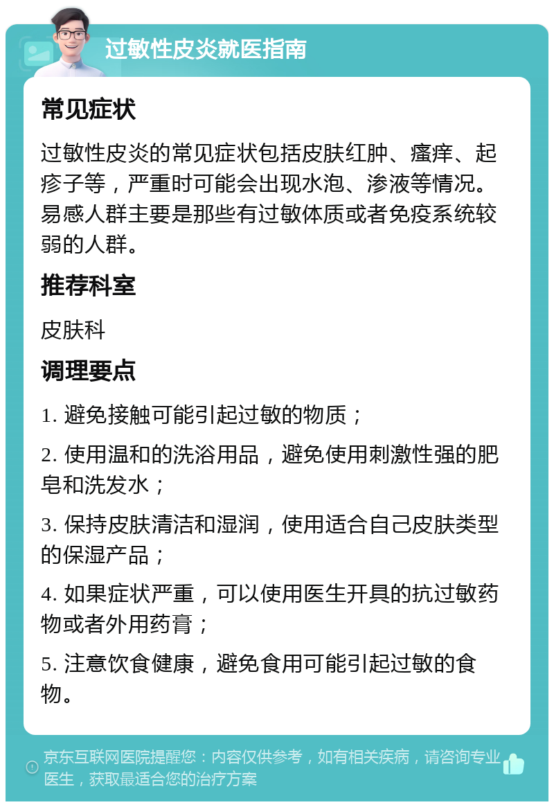 过敏性皮炎就医指南 常见症状 过敏性皮炎的常见症状包括皮肤红肿、瘙痒、起疹子等，严重时可能会出现水泡、渗液等情况。易感人群主要是那些有过敏体质或者免疫系统较弱的人群。 推荐科室 皮肤科 调理要点 1. 避免接触可能引起过敏的物质； 2. 使用温和的洗浴用品，避免使用刺激性强的肥皂和洗发水； 3. 保持皮肤清洁和湿润，使用适合自己皮肤类型的保湿产品； 4. 如果症状严重，可以使用医生开具的抗过敏药物或者外用药膏； 5. 注意饮食健康，避免食用可能引起过敏的食物。