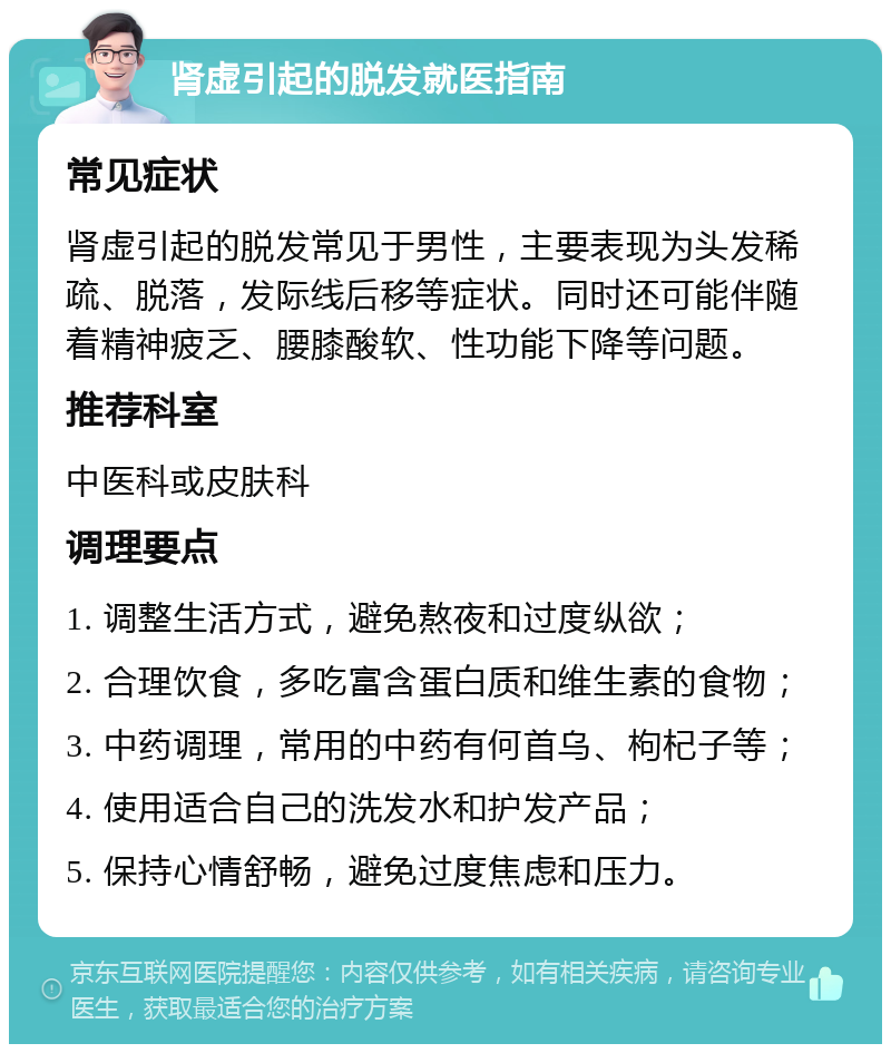 肾虚引起的脱发就医指南 常见症状 肾虚引起的脱发常见于男性，主要表现为头发稀疏、脱落，发际线后移等症状。同时还可能伴随着精神疲乏、腰膝酸软、性功能下降等问题。 推荐科室 中医科或皮肤科 调理要点 1. 调整生活方式，避免熬夜和过度纵欲； 2. 合理饮食，多吃富含蛋白质和维生素的食物； 3. 中药调理，常用的中药有何首乌、枸杞子等； 4. 使用适合自己的洗发水和护发产品； 5. 保持心情舒畅，避免过度焦虑和压力。