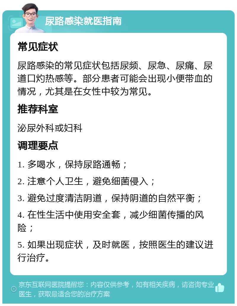 尿路感染就医指南 常见症状 尿路感染的常见症状包括尿频、尿急、尿痛、尿道口灼热感等。部分患者可能会出现小便带血的情况，尤其是在女性中较为常见。 推荐科室 泌尿外科或妇科 调理要点 1. 多喝水，保持尿路通畅； 2. 注意个人卫生，避免细菌侵入； 3. 避免过度清洁阴道，保持阴道的自然平衡； 4. 在性生活中使用安全套，减少细菌传播的风险； 5. 如果出现症状，及时就医，按照医生的建议进行治疗。