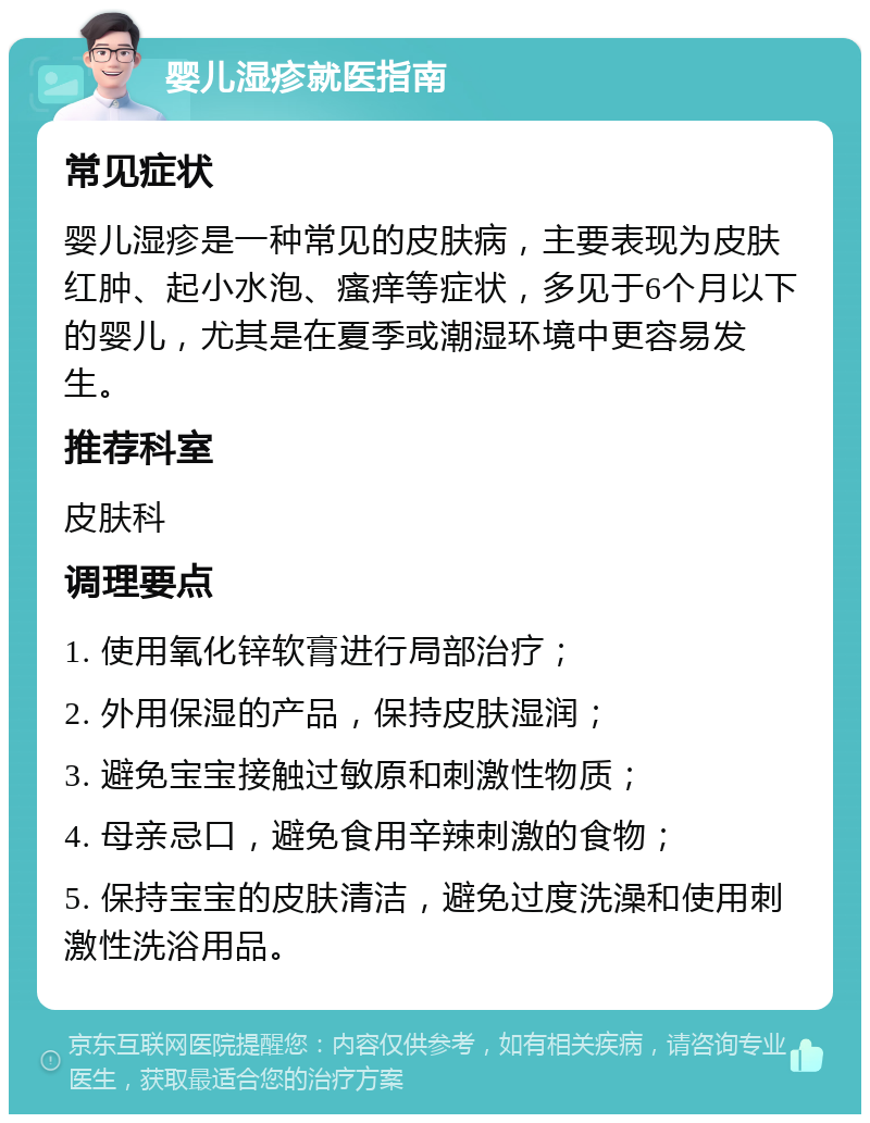 婴儿湿疹就医指南 常见症状 婴儿湿疹是一种常见的皮肤病，主要表现为皮肤红肿、起小水泡、瘙痒等症状，多见于6个月以下的婴儿，尤其是在夏季或潮湿环境中更容易发生。 推荐科室 皮肤科 调理要点 1. 使用氧化锌软膏进行局部治疗； 2. 外用保湿的产品，保持皮肤湿润； 3. 避免宝宝接触过敏原和刺激性物质； 4. 母亲忌口，避免食用辛辣刺激的食物； 5. 保持宝宝的皮肤清洁，避免过度洗澡和使用刺激性洗浴用品。