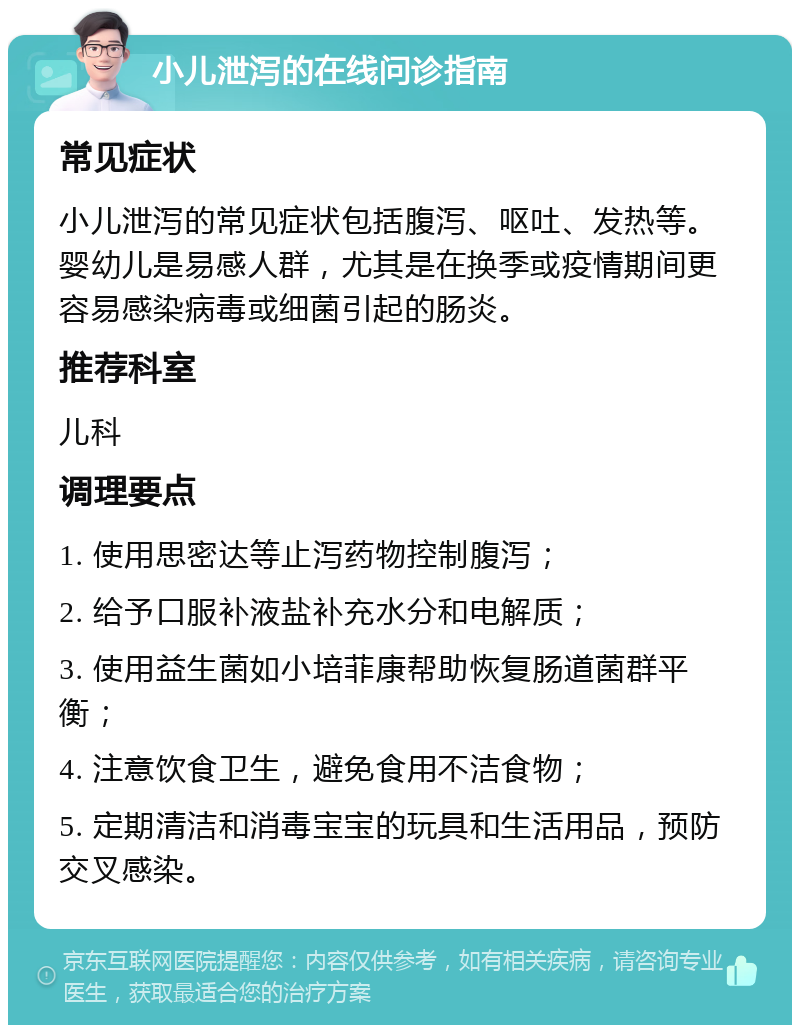 小儿泄泻的在线问诊指南 常见症状 小儿泄泻的常见症状包括腹泻、呕吐、发热等。婴幼儿是易感人群，尤其是在换季或疫情期间更容易感染病毒或细菌引起的肠炎。 推荐科室 儿科 调理要点 1. 使用思密达等止泻药物控制腹泻； 2. 给予口服补液盐补充水分和电解质； 3. 使用益生菌如小培菲康帮助恢复肠道菌群平衡； 4. 注意饮食卫生，避免食用不洁食物； 5. 定期清洁和消毒宝宝的玩具和生活用品，预防交叉感染。