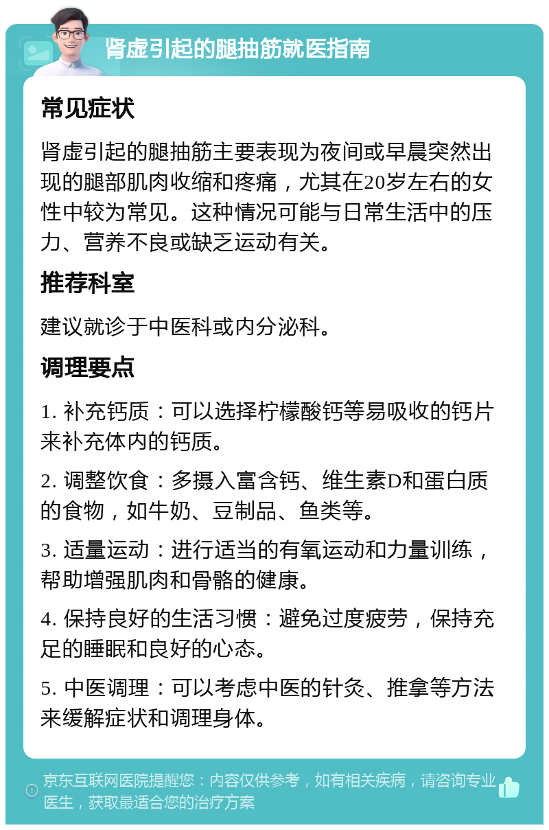 肾虚引起的腿抽筋就医指南 常见症状 肾虚引起的腿抽筋主要表现为夜间或早晨突然出现的腿部肌肉收缩和疼痛，尤其在20岁左右的女性中较为常见。这种情况可能与日常生活中的压力、营养不良或缺乏运动有关。 推荐科室 建议就诊于中医科或内分泌科。 调理要点 1. 补充钙质：可以选择柠檬酸钙等易吸收的钙片来补充体内的钙质。 2. 调整饮食：多摄入富含钙、维生素D和蛋白质的食物，如牛奶、豆制品、鱼类等。 3. 适量运动：进行适当的有氧运动和力量训练，帮助增强肌肉和骨骼的健康。 4. 保持良好的生活习惯：避免过度疲劳，保持充足的睡眠和良好的心态。 5. 中医调理：可以考虑中医的针灸、推拿等方法来缓解症状和调理身体。