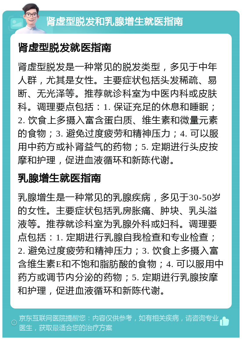 肾虚型脱发和乳腺增生就医指南 肾虚型脱发就医指南 肾虚型脱发是一种常见的脱发类型，多见于中年人群，尤其是女性。主要症状包括头发稀疏、易断、无光泽等。推荐就诊科室为中医内科或皮肤科。调理要点包括：1. 保证充足的休息和睡眠；2. 饮食上多摄入富含蛋白质、维生素和微量元素的食物；3. 避免过度疲劳和精神压力；4. 可以服用中药方或补肾益气的药物；5. 定期进行头皮按摩和护理，促进血液循环和新陈代谢。 乳腺增生就医指南 乳腺增生是一种常见的乳腺疾病，多见于30-50岁的女性。主要症状包括乳房胀痛、肿块、乳头溢液等。推荐就诊科室为乳腺外科或妇科。调理要点包括：1. 定期进行乳腺自我检查和专业检查；2. 避免过度疲劳和精神压力；3. 饮食上多摄入富含维生素E和不饱和脂肪酸的食物；4. 可以服用中药方或调节内分泌的药物；5. 定期进行乳腺按摩和护理，促进血液循环和新陈代谢。