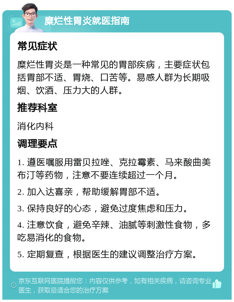 糜烂性胃炎就医指南 常见症状 糜烂性胃炎是一种常见的胃部疾病，主要症状包括胃部不适、胃烧、口苦等。易感人群为长期吸烟、饮酒、压力大的人群。 推荐科室 消化内科 调理要点 1. 遵医嘱服用雷贝拉唑、克拉霉素、马来酸曲美布汀等药物，注意不要连续超过一个月。 2. 加入达喜亲，帮助缓解胃部不适。 3. 保持良好的心态，避免过度焦虑和压力。 4. 注意饮食，避免辛辣、油腻等刺激性食物，多吃易消化的食物。 5. 定期复查，根据医生的建议调整治疗方案。